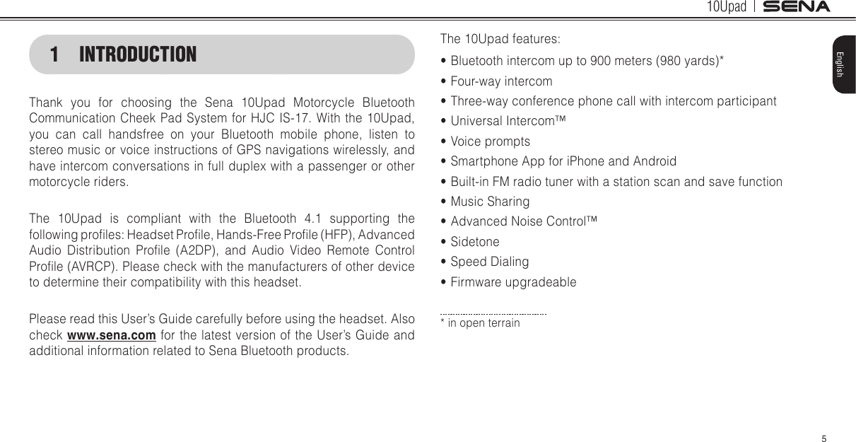 10Upad5English1  INTRODUCTIONThank you for choosing the Sena 10Upad Motorcycle Bluetooth Communication Cheek Pad System for HJC IS-17. With the 10Upad, you can call handsfree on your Bluetooth mobile phone, listen to stereo music or voice instructions of GPS navigations wirelessly, and have intercom conversations in full duplex with a passenger or other motorcycle riders.The 10Upad is compliant with the Bluetooth 4.1 supporting the following proles: Headset Prole, Hands-Free Prole (HFP), Advanced Audio  Distribution  Prole  (A2DP),  and  Audio  Video  Remote  Control Prole (AVRCP). Please check with the manufacturers of other device to determine their compatibility with this headset.Please read this User’s Guide carefully before using the headset. Also check www.sena.com for the latest version of the User’s Guide and additional information related to Sena Bluetooth products.The 10Upad features:• Bluetooth intercom up to 900 meters (980 yards)*• Four-way intercom• Three-way conference phone call with intercom participant• Universal Intercom™ • Voice prompts• Smartphone App for iPhone and Android• Built-in FM radio tuner with a station scan and save function• Music Sharing• Advanced Noise Control™ • Sidetone• Speed Dialing• Firmware upgradeable* in open terrain