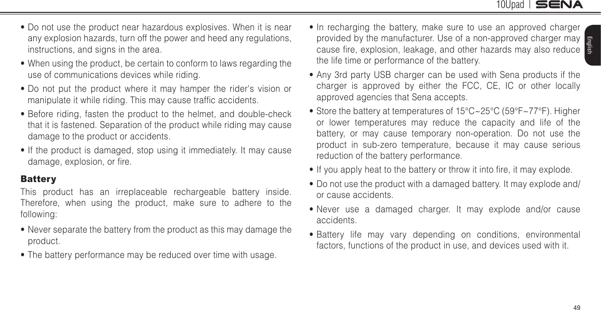 10Upad49English• In recharging the battery, make sure to use an approved charger provided by the manufacturer. Use of a non-approved charger may cause re, explosion, leakage, and other hazards may also reduce the life time or performance of the battery.• Any 3rd party USB charger can be used with Sena products if the charger is approved by either the FCC, CE, IC or other locally approved agencies that Sena accepts.• Store the battery at temperatures of 15°C~25°C (59°F~77°F). Higher or lower temperatures may reduce the capacity and life of the battery, or may cause temporary non-operation. Do not use the product in sub-zero temperature, because it may cause serious reduction of the battery performance.• If you apply heat to the battery or throw it into re, it may explode.• Do not use the product with a damaged battery. It may explode and/or cause accidents.• Never use a damaged charger. It may explode and/or cause accidents.• Battery life may vary depending on conditions, environmental factors, functions of the product in use, and devices used with it.• Do not use the product near hazardous explosives. When it is near any explosion hazards, turn off the power and heed any regulations, instructions, and signs in the area.• When using the product, be certain to conform to laws regarding the use of communications devices while riding.• Do not put the product where it may hamper the rider&apos;s vision or manipulate it while riding. This may cause trafc accidents.• Before riding, fasten the product to the helmet, and double-check that it is fastened. Separation of the product while riding may cause damage to the product or accidents.• If the product is damaged, stop using it immediately. It may cause damage, explosion, or re.BatteryThis product has an irreplaceable rechargeable battery inside. Therefore, when using the product, make sure to adhere to the following:• Never separate the battery from the product as this may damage the product.• The battery performance may be reduced over time with usage.