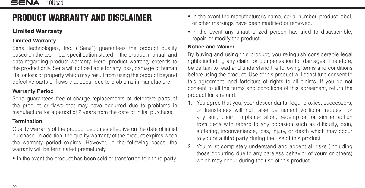 10Upad50PRODUCT WARRANTY AND DISCLAIMERLimited WarrantyLimited WarrantySena Technologies, Inc. (“Sena”) guarantees the product quality based on the technical specication stated in the product manual, and data regarding product warranty. Here, product warranty extends to the product only. Sena will not be liable for any loss, damage of human life, or loss of property which may result from using the product beyond defective parts or aws that occur due to problems in manufacture.Warranty PeriodSena guarantees free-of-charge replacements of defective parts of the  product  or  aws  that  may  have  occurred  due  to  problems  in manufacture for a period of 2 years from the date of initial purchase.TerminationQuality warranty of the product becomes effective on the date of initial purchase. In addition, the quality warranty of the product expires when the warranty period expires. However, in the following cases, the warranty will be terminated prematurely.• In the event the product has been sold or transferred to a third party.• In the event the manufacturer’s name, serial number, product label, or other markings have been modied or removed.• In the event any unauthorized person has tried to disassemble, repair, or modify the product. Notice and WaiverBy buying and using this product, you relinquish considerable legal rights including any claim for compensation for damages. Therefore, be certain to read and understand the following terms and conditions before using the product. Use of this product will constitute consent to this agreement, and forfeiture of rights to all claims. If you do not consent to all the terms and conditions of this agreement, return the product for a refund. 1.  You agree that you, your descendants, legal proxies, successors, or transferees will not raise permanent volitional request for any suit, claim, implementation, redemption or similar action from  Sena  with  regard  to  any  occasion  such  as  difculty,  pain, suffering, inconvenience, loss, injury, or death which may occur to you or a third party during the use of this product.2.  You must completely understand and accept all risks (including those occurring due to any careless behavior of yours or others) which may occur during the use of this product.