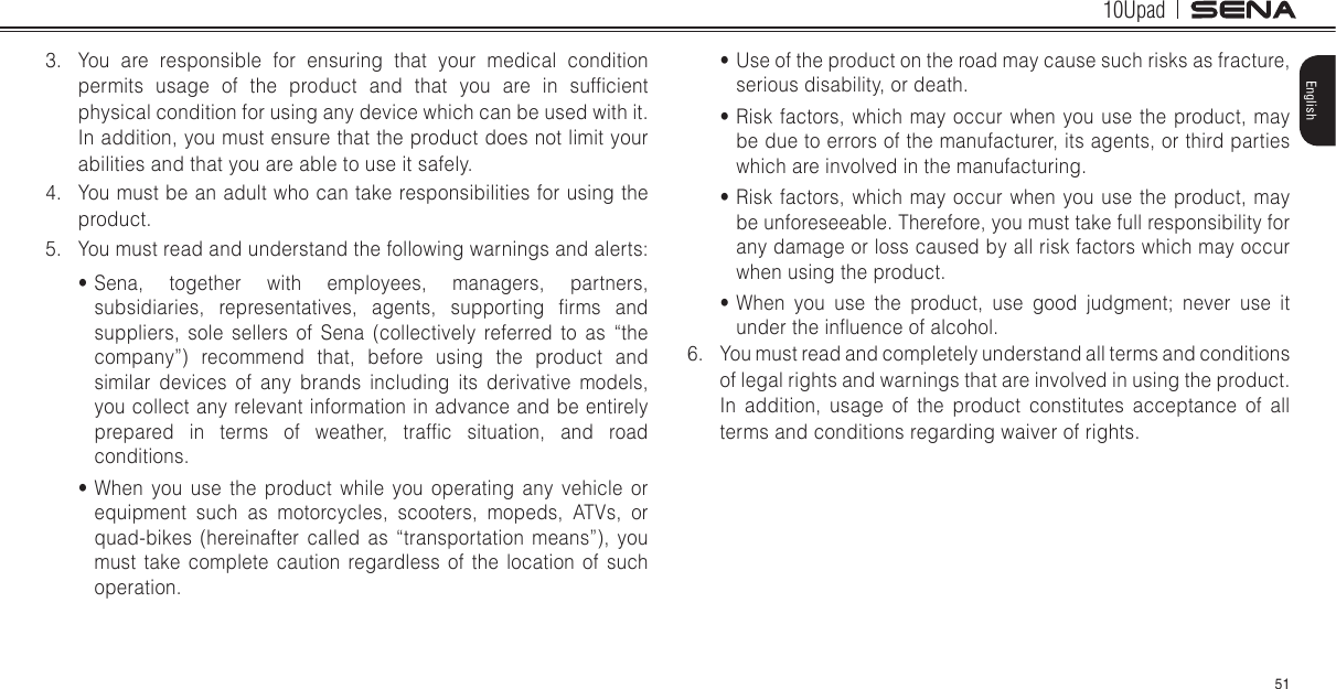 10Upad51English3.  You are responsible for ensuring that your medical condition permits  usage  of  the  product  and  that  you  are  in  sufcient physical condition for using any device which can be used with it. In addition, you must ensure that the product does not limit your abilities and that you are able to use it safely.4.  You must be an adult who can take responsibilities for using the product.5.  You must read and understand the following warnings and alerts:• Sena, together with employees, managers, partners, subsidiaries,  representatives,  agents,  supporting  rms  and suppliers, sole sellers of Sena (collectively referred to as “the company”) recommend that, before using the product and similar devices of any brands including its derivative models, you collect any relevant information in advance and be entirely prepared  in  terms  of  weather,  trafc  situation,  and  road conditions.• When you use the product while you operating any vehicle or equipment such as motorcycles, scooters, mopeds, ATVs, or quad-bikes (hereinafter called as “transportation means”), you must take complete caution regardless of the location of such operation.• Use of the product on the road may cause such risks as fracture, serious disability, or death.• Risk factors, which may occur when you use the product, may be due to errors of the manufacturer, its agents, or third parties which are involved in the manufacturing.• Risk factors, which may occur when you use the product, may be unforeseeable. Therefore, you must take full responsibility for any damage or loss caused by all risk factors which may occur when using the product.• When you use the product, use good judgment; never use it under the inuence of alcohol.6.  You must read and completely understand all terms and conditions of legal rights and warnings that are involved in using the product. In addition, usage of the product constitutes acceptance of all terms and conditions regarding waiver of rights.