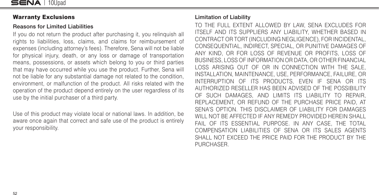 10Upad52Warranty ExclusionsReasons for Limited LiabilitiesIf you do not return the product after purchasing it, you relinquish all rights to liabilities, loss, claims, and claims for reimbursement of expenses (including attorney’s fees). Therefore, Sena will not be liable for physical injury, death, or any loss or damage of transportation means, possessions, or assets which belong to you or third parties that may have occurred while you use the product. Further, Sena will not be liable for any substantial damage not related to the condition, environment, or malfunction of the product. All risks related with the operation of the product depend entirely on the user regardless of its use by the initial purchaser of a third party.Use of this product may violate local or national laws. In addition, be aware once again that correct and safe use of the product is entirely your responsibility.Limitation of LiabilityTO THE FULL EXTENT ALLOWED BY LAW, SENA EXCLUDES FOR ITSELF AND ITS SUPPLIERS ANY LIABILITY, WHETHER BASED IN CONTRACT OR TORT (INCLUDING NEGLIGENCE), FOR INCIDENTAL, CONSEQUENTIAL, INDIRECT, SPECIAL, OR PUNITIVE DAMAGES OF ANY KIND, OR FOR LOSS OF REVENUE OR PROFITS, LOSS OF BUSINESS, LOSS OF INFORMATION OR DATA, OR OTHER FINANCIAL LOSS ARISING OUT OF OR IN CONNECTION WITH THE SALE, INSTALLATION, MAINTENANCE, USE, PERFORMANCE, FAILURE, OR INTERRUPTION OF ITS PRODUCTS, EVEN IF SENA OR ITS AUTHORIZED RESELLER HAS BEEN ADVISED OF THE POSSIBILITY OF SUCH DAMAGES, AND LIMITS ITS LIABILITY TO REPAIR, REPLACEMENT, OR REFUND OF THE PURCHASE PRICE PAID, AT SENA’S OPTION. THIS DISCLAIMER OF LIABILITY FOR DAMAGES WILL NOT BE AFFECTED IF ANY REMEDY PROVIDED HEREIN SHALL FAIL OF ITS ESSENTIAL PURPOSE. IN ANY CASE, THE TOTAL COMPENSATION LIABILITIES OF SENA OR ITS SALES AGENTS SHALL NOT EXCEED THE PRICE PAID FOR THE PRODUCT BY THE PURCHASER.