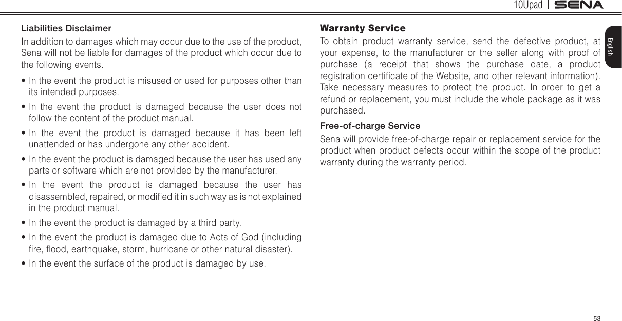 10Upad53EnglishLiabilities DisclaimerIn addition to damages which may occur due to the use of the product, Sena will not be liable for damages of the product which occur due to the following events.• In the event the product is misused or used for purposes other than its intended purposes.• In the event the product is damaged because the user does not follow the content of the product manual.• In the event the product is damaged because it has been left unattended or has undergone any other accident.• In the event the product is damaged because the user has used any parts or software which are not provided by the manufacturer.• In the event the product is damaged because the user has disassembled, repaired, or modied it in such way as is not explained in the product manual.• In the event the product is damaged by a third party.• In the event the product is damaged due to Acts of God (including re, ood, earthquake, storm, hurricane or other natural disaster).• In the event the surface of the product is damaged by use.Warranty ServiceTo obtain product warranty service, send the defective product, at your expense, to the manufacturer or the seller along with proof of purchase (a receipt that shows the purchase date, a product registration certicate of the Website, and other relevant information). Take necessary measures to protect the product. In order to get a refund or replacement, you must include the whole package as it was purchased.Free-of-charge ServiceSena will provide free-of-charge repair or replacement service for the product when product defects occur within the scope of the product warranty during the warranty period.