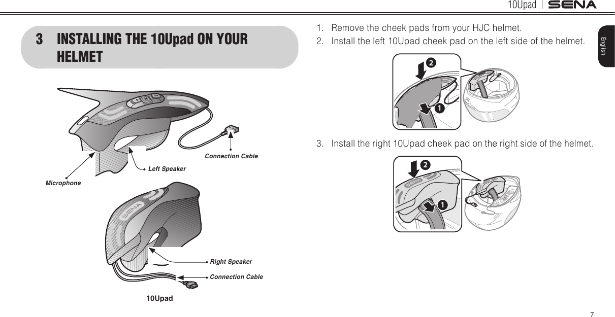 10Upad7English1.  Remove the cheek pads from your HJC helmet. 2.  Install the left 10Upad cheek pad on the left side of the helmet. 213.  Install the right 10Upad cheek pad on the right side of the helmet. 123  INSTALLING THE 10Upad ON YOUR  HELMETConnection CableLeft SpeakerRight SpeakerConnection CableMicrophone10Upad