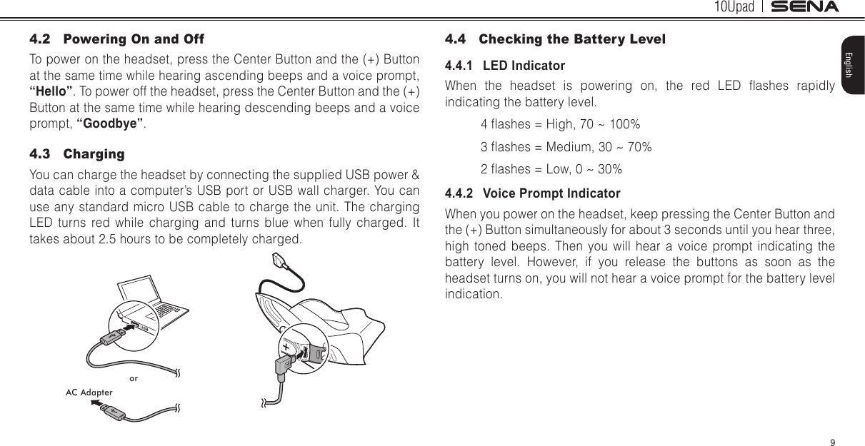 10Upad9English4.2  Powering On and OffTo power on the headset, press the Center Button and the (+) Button at the same time while hearing ascending beeps and a voice prompt, “Hello”. To power off the headset, press the Center Button and the (+) Button at the same time while hearing descending beeps and a voice prompt, “Goodbye”.4.3  ChargingYou can charge the headset by connecting the supplied USB power &amp; data cable into a computer’s USB port or USB wall charger. You can use any standard micro USB cable to charge the unit. The charging LED turns red while charging and turns blue when fully charged. It takes about 2.5 hours to be completely charged.orAC Adapter4.4  Checking the Battery Level4.4.1   LED IndicatorWhen  the  headset  is  powering  on,  the  red  LED  ashes  rapidly indicating the battery level.4 ashes = High, 70 ~ 100%3 ashes = Medium, 30 ~ 70%2 ashes = Low, 0 ~ 30%4.4.2   Voice Prompt IndicatorWhen you power on the headset, keep pressing the Center Button and the (+) Button simultaneously for about 3 seconds until you hear three, high toned beeps. Then you will hear a voice prompt indicating the battery level. However, if you release the buttons as soon as the headset turns on, you will not hear a voice prompt for the battery level indication.