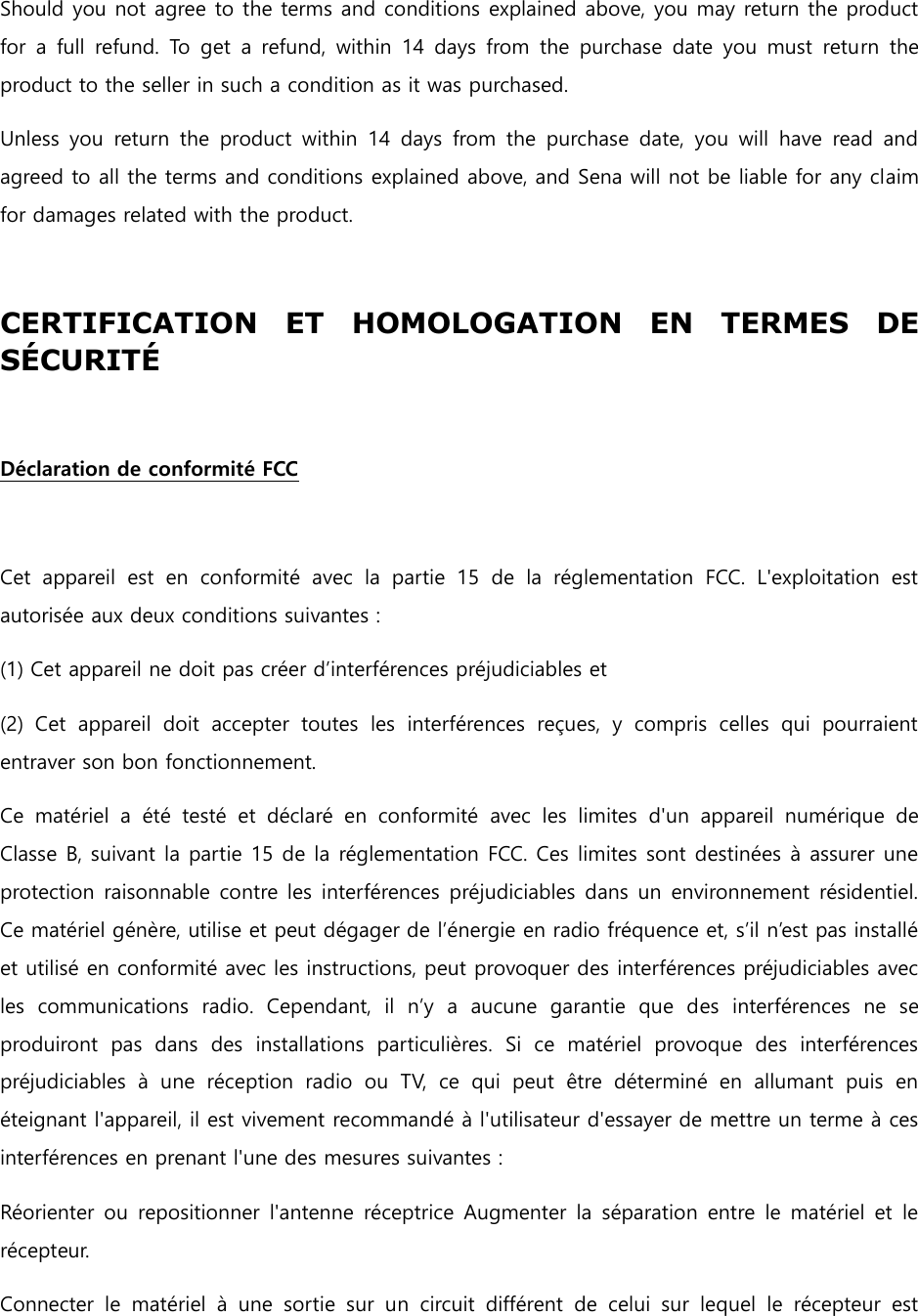  Should you not agree to the terms and conditions explained above, you may return the product for  a  full  refund.  To  get  a  refund,  within  14  days  from  the  purchase  date  you  must  return the product to the seller in such a condition as it was purchased. Unless  you  return  the  product  within  14  days  from  the  purchase  date,  you  will  have  read  and agreed to all the terms and conditions explained above, and Sena will not be liable for any claim for damages related with the product.  CERTIFICATION  ET  HOMOLOGATION  EN  TERMES  DE SÉ CURITÉ     Déclaration de conformité FCC    Cet  appareil  est  en  conformité  avec  la  partie  15  de  la  réglementation  FCC.  L&apos;exploitation  est autorisée aux deux conditions suivantes : (1) Cet appareil ne doit pas créer d’interférences préjudiciables et (2)  Cet  appareil  doit  accepter  toutes  les  interférences  reçues,  y  compris  celles  qui  pourraient entraver son bon fonctionnement. Ce  matériel  a  été  testé  et  déclaré  en  conformité  avec  les  limites  d&apos;un  appareil  numérique  de Classe B, suivant la partie 15 de la réglementation FCC. Ces limites sont destinées à assurer une protection raisonnable contre les interférences préjudiciables dans un  environnement résidentiel. Ce matériel génère, utilise et peut dégager de l’énergie en radio fréquence et, s’il n’est pas installé et utilisé en conformité avec les instructions, peut provoquer des interférences préjudiciables avec les  communications  radio.  Cependant,  il  n’y  a  aucune  garantie  que  des  interférences  ne  se produiront  pas  dans  des  installations  particulières.  Si  ce  matériel  provoque  des  interférences préjudiciables  à  une  réception  radio  ou  TV,  ce  qui  peut  être  déterminé  en  allumant  puis  en éteignant l&apos;appareil, il est vivement recommandé à l&apos;utilisateur d&apos;essayer de mettre un terme à ces interférences en prenant l&apos;une des mesures suivantes : Réorienter ou  repositionner  l&apos;antenne  réceptrice Augmenter la séparation entre le  matériel et  le récepteur. Connecter  le  matériel  à  une  sortie  sur  un  circuit  différent  de  celui  sur  lequel  le  récepteur  est 