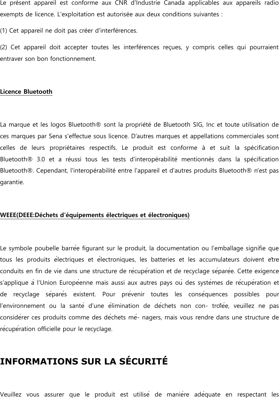    Le  présent  appareil  est  conforme  aux  CNR  d&apos;Industrie  Canada  applicables  aux  appareils  radio exempts de licence. L&apos;exploitation est autorisée aux deux conditions suivantes : (1) Cet appareil ne doit pas créer d&apos;interférences. (2)  Cet  appareil  doit  accepter  toutes  les  interférences  reçues,  y  compris  celles  qui  pourraient entraver son bon fonctionnement.    Licence Bluetooth    La marque et les logos Bluetooth® sont la propriété de Bluetooth SIG, Inc et toute utilisation de ces marques par Sena s&apos;effectue sous licence. D’autres marques et appellations commerciales sont celles  de  leurs  propriétaires  respectifs.  Le  produit  est  conforme  à  et  suit la  spécification Bluetooth®  3.0  et  a  réussi  tous  les  tests  d&apos;interopérabilité  mentionnés  dans  la  spécification Bluetooth®. Cependant, l&apos;interopérabilité entre l&apos;appareil et d&apos;autres produits Bluetooth® n&apos;est pas garantie.    WEEE(DEEE:Déchets d&apos;équipements électriques et électroniques)    Le symbole poubelle barrée figurant sur le produit, la documentation ou l’emballage signifie que tous  les  produits  électriques  et  électroniques,  les  batteries  et  les  accumulateurs  doivent  être conduits en fin de vie dans une structure de récupération et de recyclage séparée. Cette exigence s’applique à l’Union Européenne mais aussi aux autres pays où des systèmes de récupération et de  recyclage  séparés  existent.  Pour  prévenir  toutes  les  conséquences  possibles  pour l’environnement  ou  la  santé  d’une  élimination  de  déchets  non  con-  trôlée,  veuillez  ne  pas considérer ces produits comme des déchets mé- nagers, mais vous rendre dans une structure de récupération officielle pour le recyclage.    INFORMATIONS SUR LA SCURIT    Veuillez  vous  assurer  que  le  produit  est  utilisé  de  manière  adéquate  en  respectant  les 