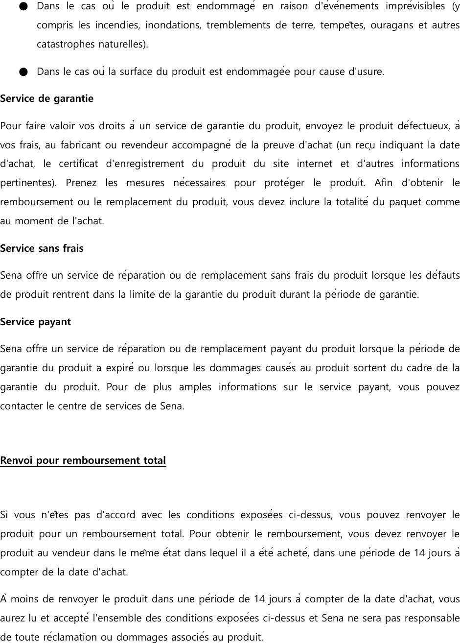 ●   Dans  le  cas  où  le  produit  est  endommagé  en  raison  d&apos;événements  imprévisibles  (y compris les incendies, inondations, tremblements de terre, tempêtes, ouragans et autres catastrophes naturelles). ●   Dans le cas où la surface du produit est endommagée pour cause d&apos;usure. Service de garantie Pour faire valoir vos droits à un service de garantie du produit, envoyez le produit défectueux, à vos frais, au fabricant ou revendeur accompagné de la preuve d&apos;achat (un reçu indiquant la date d&apos;achat,  le  certificat  d&apos;enregistrement  du  produit  du  site  internet  et  d&apos;autres  informations pertinentes).  Prenez  les  mesures  nécessaires  pour  protéger  le  produit.  Afin  d&apos;obtenir  le remboursement ou le remplacement du produit, vous devez inclure la totalité du paquet comme au moment de l&apos;achat. Service sans frais Sena offre un service de réparation ou de remplacement sans frais du produit lorsque les défauts de produit rentrent dans la limite de la garantie du produit durant la période de garantie. Service payant Sena offre un service de réparation ou de remplacement payant du produit lorsque la période de garantie du produit a expiré ou lorsque les dommages causés au produit sortent du cadre de la garantie  du  produit.  Pour  de  plus  amples  informations  sur  le  service  payant,  vous  pouvez contacter le centre de services de Sena.    Renvoi pour remboursement total    Si  vous  n&apos;êtes  pas  d&apos;accord  avec  les  conditions  exposées  ci-dessus,  vous  pouvez  renvoyer  le produit  pour  un  remboursement  total.  Pour  obtenir  le  remboursement,  vous  devez  renvoyer  le produit au vendeur dans le même état dans lequel il a été acheté, dans une période de 14 jours à compter de la date d&apos;achat. À moins de renvoyer le produit dans une période de 14 jours à compter de la date d&apos;achat, vous aurez lu et accepté l&apos;ensemble des conditions exposées ci-dessus et Sena ne sera pas responsable de toute réclamation ou dommages associés au produit.    
