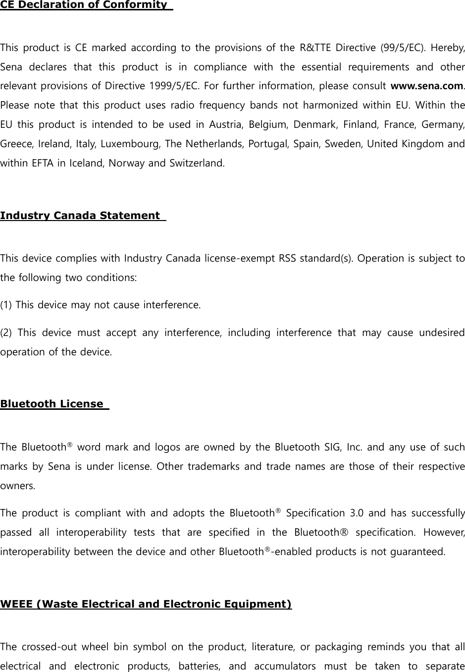  CE Declaration of Conformity    This product is CE marked according to the provisions of the R&amp;TTE Directive (99/5/EC). Hereby, Sena  declares  that  this  product  is  in  compliance  with  the  essential  requirements  and  other relevant provisions of Directive 1999/5/EC. For further information, please consult www.sena.com. Please note that this product uses radio frequency bands not harmonized within EU. Within the EU this product is intended to be  used in Austria, Belgium, Denmark, Finland, France, Germany, Greece, Ireland, Italy, Luxembourg, The Netherlands, Portugal, Spain, Sweden, United Kingdom and within EFTA in Iceland, Norway and Switzerland.    Industry Canada Statement    This device complies with Industry Canada license-exempt RSS standard(s). Operation is subject to the following two conditions:   (1) This device may not cause interference.   (2)  This  device  must  accept  any  interference,  including  interference  that  may  cause  undesired operation of the device.    Bluetooth License    The Bluetooth® word mark and logos are owned by the Bluetooth SIG, Inc. and any use of such marks by Sena is under license. Other trademarks and trade names are those of their respective owners.   The product is  compliant  with and adopts the Bluetooth® Specification 3.0  and has successfully passed  all  interoperability  tests  that  are  specified  in  the  Bluetooth®  specification.  However, interoperability between the device and other Bluetooth®-enabled products is not guaranteed.    WEEE (Waste Electrical and Electronic Equipment)  The crossed-out wheel bin symbol on the product, literature, or packaging  reminds you that all electrical  and  electronic  products,  batteries,  and  accumulators  must  be  taken  to  separate 