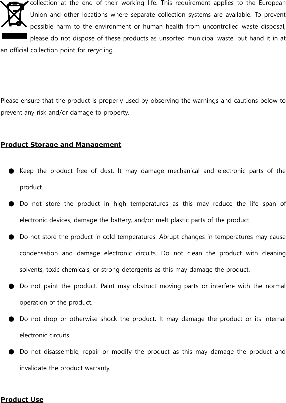 collection  at  the  end  of  their  working  life.  This  requirement  applies  to  the  European Union and other  locations where separate collection systems are available. To prevent possible harm to the environment or human health from uncontrolled waste disposal, please do not dispose of these products as unsorted municipal waste, but hand it in at an official collection point for recycling.   Please ensure that the product is properly used by observing the warnings and cautions below to prevent any risk and/or damage to property.  Product Storage and Management  ● Keep  the  product  free  of  dust.  It  may  damage  mechanical  and  electronic  parts  of  the product. ● Do  not  store  the  product  in  high  temperatures  as  this  may  reduce  the  life  span  of electronic devices, damage the battery, and/or melt plastic parts of the product. ● Do not store the product in cold temperatures. Abrupt changes in temperatures may cause condensation  and  damage  electronic  circuits.  Do  not  clean  the  product  with  cleaning solvents, toxic chemicals, or strong detergents as this may damage the product. ● Do  not  paint  the  product.  Paint may  obstruct  moving parts  or  interfere  with the  normal operation of the product. ● Do  not  drop  or  otherwise shock  the product.  It  may  damage  the product  or  its  internal electronic circuits. ● Do  not  disassemble,  repair  or  modify  the  product  as  this  may  damage  the  product  and invalidate the product warranty.  Product Use  