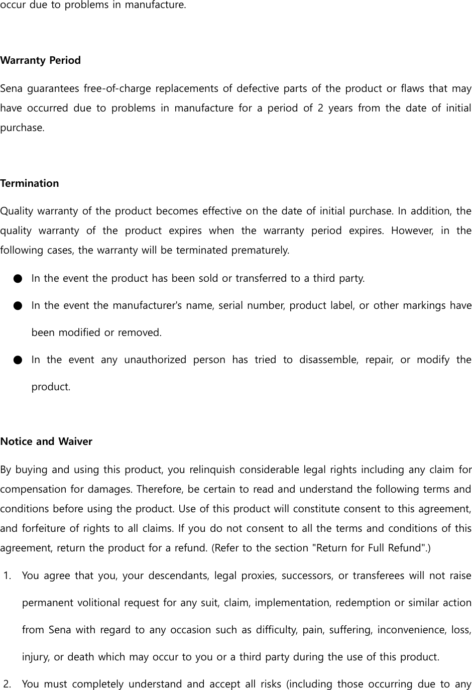 occur due to problems in manufacture.  Warranty Period Sena guarantees free-of-charge replacements of defective parts of the product or flaws that may have occurred due  to  problems  in  manufacture for a  period of 2  years from the  date of initial purchase.    Termination Quality warranty of the product becomes effective on the date of initial purchase. In addition, the quality  warranty  of  the  product  expires  when  the  warranty  period  expires.  However,  in  the following cases, the warranty will be terminated prematurely. ● In the event the product has been sold or transferred to a third party. ● In the event the manufacturer&apos;s name, serial number, product label, or other markings have been modified or removed.   ● In  the  event  any  unauthorized  person  has  tried  to  disassemble,  repair,  or  modify  the product.    Notice and Waiver By buying and using this product, you relinquish considerable legal rights including any claim for compensation for damages. Therefore, be certain to read and understand the following terms and conditions before using the product. Use of this product will constitute consent to this agreement, and forfeiture of rights to all claims. If you do not consent to all the terms and conditions of this agreement, return the product for a refund. (Refer to the section &quot;Return for Full Refund&quot;.) 1. You agree that you, your descendants, legal proxies, successors, or transferees will not raise permanent volitional request for any suit, claim, implementation, redemption or similar action from Sena with regard to any occasion such as difficulty, pain, suffering, inconvenience, loss, injury, or death which may occur to you or a third party during the use of this product. 2. You must completely understand and accept all risks (including those occurring due to any 
