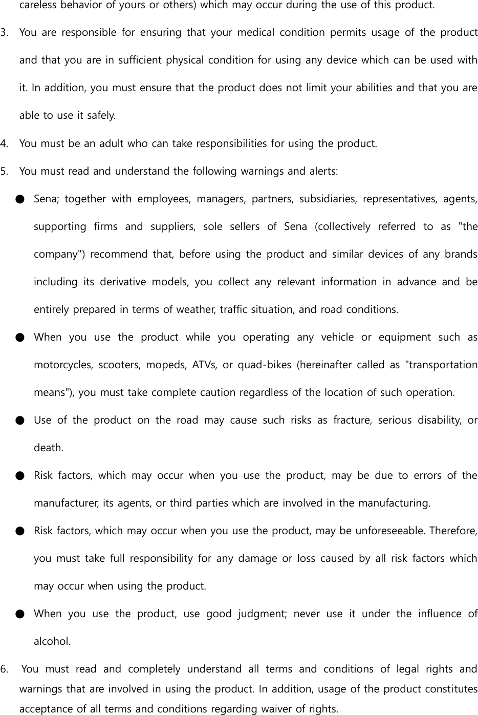 careless behavior of yours or others) which may occur during the use of this product. 3. You are responsible for ensuring that your medical condition permits  usage  of  the product and that you are in sufficient physical condition for using any device which can be used with it. In addition, you must ensure that the product does not limit your abilities and that you are able to use it safely. 4. You must be an adult who can take responsibilities for using the product. 5. You must read and understand the following warnings and alerts: ● Sena;  together  with  employees,  managers,  partners,  subsidiaries,  representatives,  agents, supporting  firms  and  suppliers,  sole  sellers  of  Sena  (collectively  referred  to  as  &quot;the company&quot;) recommend that, before using the product and similar devices of any brands including  its  derivative  models,  you  collect  any  relevant  information  in  advance  and  be entirely prepared in terms of weather, traffic situation, and road conditions. ● When  you  use  the  product  while  you  operating  any  vehicle  or  equipment  such  as motorcycles, scooters, mopeds, ATVs, or quad-bikes (hereinafter called  as &quot;transportation means&quot;), you must take complete caution regardless of the location of such operation. ● Use  of  the  product  on  the  road  may  cause  such  risks  as  fracture,  serious  disability,  or death. ● Risk  factors,  which  may  occur  when  you  use  the  product,  may  be  due  to  errors  of  the manufacturer, its agents, or third parties which are involved in the manufacturing. ● Risk factors, which may occur when you use the product, may be unforeseeable. Therefore, you must take full responsibility for any damage or loss caused by all risk factors which may occur when using the product. ● When  you  use  the  product,  use  good  judgment;  never  use  it  under  the  influence  of alcohol. 6.    You  must  read  and  completely  understand  all  terms  and  conditions  of  legal  rights  and warnings that are involved in using the product. In addition, usage of the product constitutes acceptance of all terms and conditions regarding waiver of rights.   