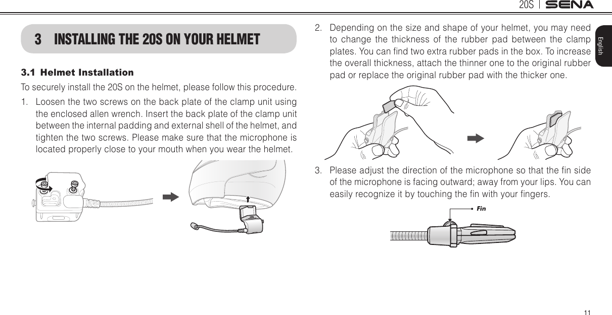 20S11English3  INSTALLING THE 20S ON YOUR HELMET3.1  Helmet InstallationTo securely install the 20S on the helmet, please follow this procedure.1.  Loosen the two screws on the back plate of the clamp unit using the enclosed allen wrench. Insert the back plate of the clamp unit between the internal padding and external shell of the helmet, and tighten the two screws. Please make sure that the microphone is located properly close to your mouth when you wear the helmet.2.  Depending on the size and shape of your helmet, you may need to change the thickness of the rubber pad between the clamp plates. You can nd two extra rubber pads in the box. To increase the overall thickness, attach the thinner one to the original rubber pad or replace the original rubber pad with the thicker one.3.  Please adjust the direction of the microphone so that the n side of the microphone is facing outward; away from your lips. You can easily recognize it by touching the n with your ngers.Fin