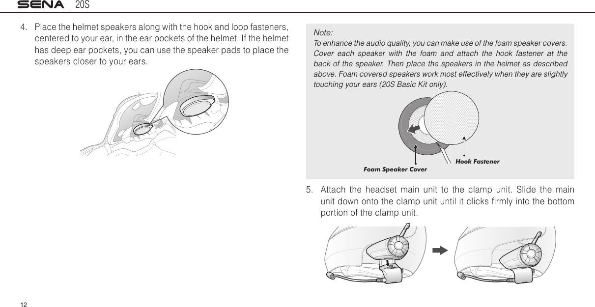 20S124.  Place the helmet speakers along with the hook and loop fasteners, centered to your ear, in the ear pockets of the helmet. If the helmet has deep ear pockets, you can use the speaker pads to place the speakers closer to your ears. Note: To enhance the audio quality, you can make use of the foam speaker covers. Cover  each  speaker  with  the  foam  and  attach  the  hook  fastener  at  the back of the speaker. Then place the speakers in the  helmet as described above. Foam covered speakers work most effectively when they are slightly touching your ears (20S Basic Kit only).Hook FastenerFoam Speaker Cover5.  Attach the headset main unit to the clamp unit. Slide the main unit down onto the clamp unit until it clicks rmly into the bottom portion of the clamp unit.