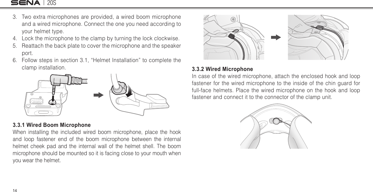 20S143.  Two extra microphones are provided, a wired boom microphone and a wired microphone. Connect the one you need according to your helmet type.4.  Lock the microphone to the clamp by turning the lock clockwise.5.  Reattach the back plate to cover the microphone and the speaker port.6.  Follow steps in section 3.1, “Helmet Installation” to complete the clamp installation.3.3.1 Wired Boom MicrophoneWhen installing the included wired boom microphone, place the hook and loop fastener end of the boom microphone between the internal helmet cheek pad and the internal wall of the helmet shell. The boom microphone should be mounted so it is facing close to your mouth when you wear the helmet.3.3.2 Wired MicrophoneIn case of the wired microphone, attach the enclosed hook and loop fastener for the wired microphone to the inside of the chin guard for full-face helmets. Place the wired microphone on the hook and loop fastener and connect it to the connector of the clamp unit.