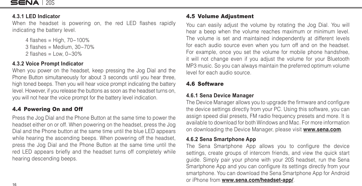 20S164.3.1 LED IndicatorWhen  the  headset  is  powering  on,  the  red  LED  ashes  rapidly indicating the battery level.4 ashes = High, 70~100%3 ashes = Medium, 30~70%2 ashes = Low, 0~30%4.3.2 Voice Prompt IndicatorWhen you power on the headset, keep pressing the Jog Dial and the Phone Button simultaneously for about 3 seconds until you hear three, high toned beeps. Then you will hear voice prompt indicating the battery level. However, if you release the buttons as soon as the headset turns on, you will not hear the voice prompt for the battery level indication.4.4  Powering On and OffPress the Jog Dial and the Phone Button at the same time to power the headset either on or off. When powering on the headset, press the Jog Dial and the Phone button at the same time until the blue LED appears while hearing the ascending beeps. When powering off the headset, press the Jog Dial and the Phone Button at the same time until the red  LED  appears  briey  and  the  headset  turns  off  completely  while hearing descending beeps.4.5  Volume AdjustmentYou can easily adjust the volume by rotating the Jog Dial. You will hear a beep when the volume reaches maximum or minimum level. The volume is set and maintained independently at different levels for each audio source even when you turn off and on the headset. For example, once you set the volume for mobile phone handsfree, it will not change even if you adjust the volume for your Bluetooth MP3 music. So you can always maintain the preferred optimum volume level for each audio source.4.6 Software4.6.1 Sena Device ManagerThe Device Manager allows you to upgrade the rmware and congure the device settings directly from your PC. Using this software, you can assign speed dial presets, FM radio frequency presets and more. It is available to download for both Windows and Mac. For more information on downloading the Device Manager, please visit www.sena.com. 4.6.2 Sena Smartphone AppThe  Sena  Smartphone  App  allows  you  to  congure  the  device settings, create groups of intercom friends, and view the quick start guide. Simply pair your phone with your 20S headset, run the Sena Smartphone App and you can congure its settings directly from your smartphone. You can download the Sena Smartphone App for Android or iPhone from www.sena.com/headset-app/.