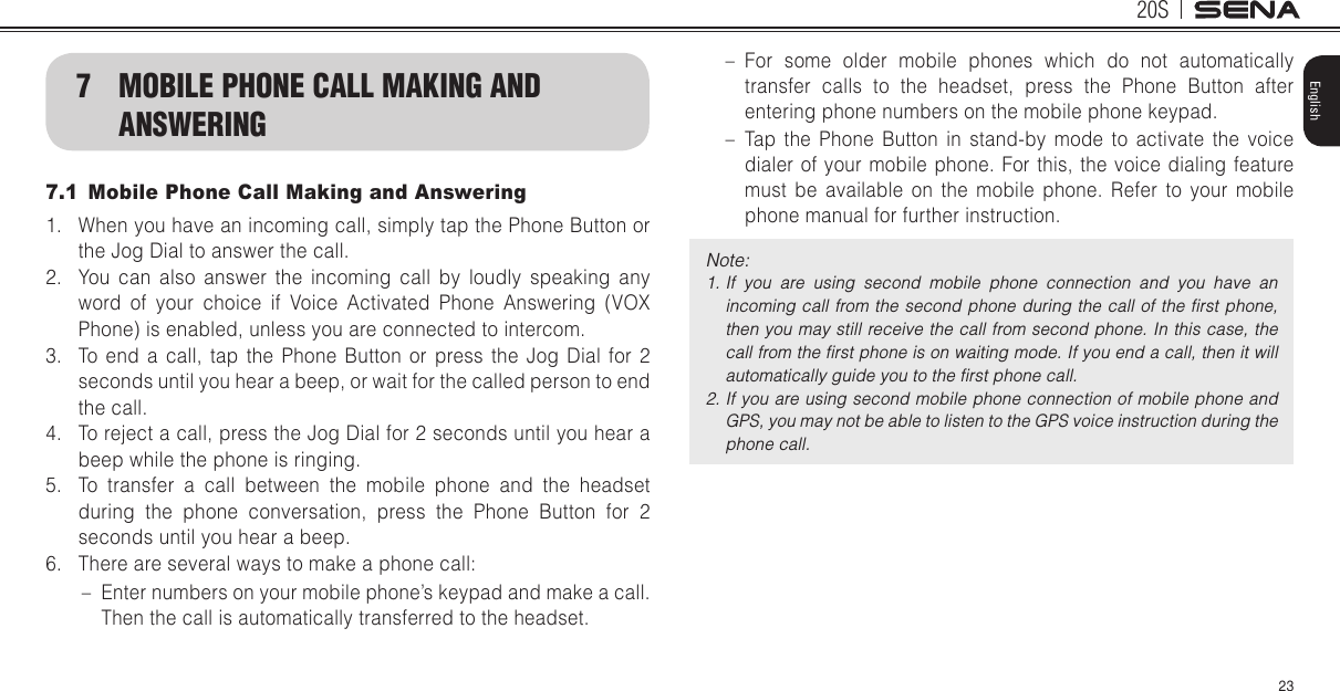 20S23English7  MOBILE PHONE CALL MAKING AND ANSWERING7.1  Mobile Phone Call Making and Answering1.  When you have an incoming call, simply tap the Phone Button or the Jog Dial to answer the call.2.  You can also answer the incoming call by loudly speaking any word of your choice if Voice Activated Phone Answering (VOX Phone) is enabled, unless you are connected to intercom. 3.  To end a call, tap the Phone Button or press the Jog Dial for 2 seconds until you hear a beep, or wait for the called person to end the call.4.  To reject a call, press the Jog Dial for 2 seconds until you hear a beep while the phone is ringing.5.  To transfer a call between the mobile phone and the headset during the phone conversation, press the Phone Button for 2 seconds until you hear a beep.6.  There are several ways to make a phone call: – Enter numbers on your mobile phone’s keypad and make a call. Then the call is automatically transferred to the headset. – For some older mobile phones which do not automatically transfer calls to the headset, press the Phone Button after entering phone numbers on the mobile phone keypad. – Tap the Phone Button in stand-by mode to activate the voice dialer of your mobile phone. For this, the voice dialing feature must be available on the mobile phone. Refer to your mobile phone manual for further instruction.Note: 1. If  you  are  using  second  mobile  phone  connection  and  you  have  an incoming call from the second  phone  during the call of  the ﬁrst phone, then you may still receive the call from second phone. In this case, the call from the ﬁrst phone is on waiting mode. If you end a call, then it will automatically guide you to the ﬁrst phone call.2. If you are using second mobile phone connection of mobile phone and GPS, you may not be able to listen to the GPS voice instruction during the phone call.