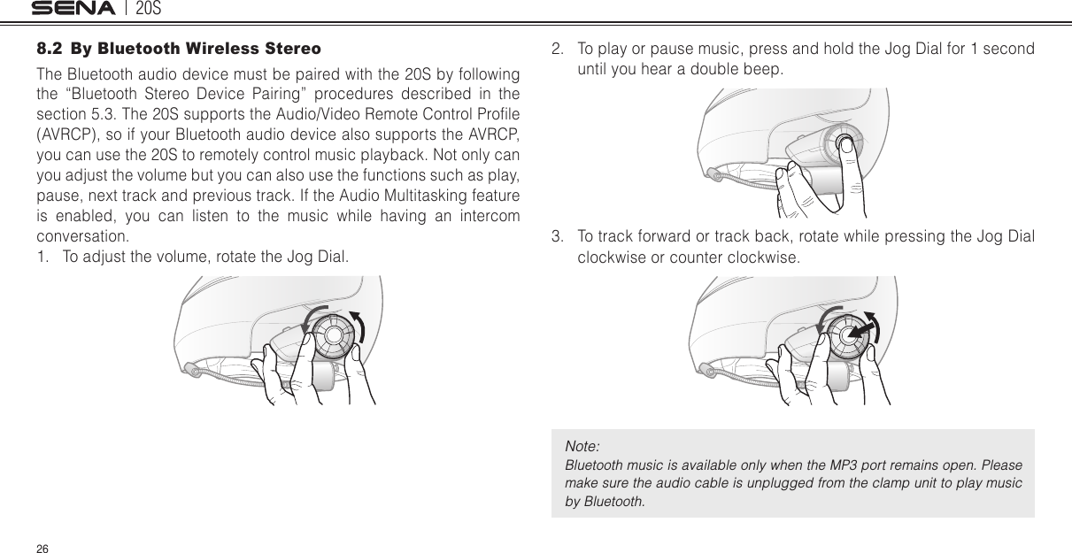 20S268.2  By Bluetooth Wireless StereoThe Bluetooth audio device must be paired with the 20S by following the “Bluetooth Stereo Device Pairing” procedures described in the section 5.3. The 20S supports the Audio/Video Remote Control Prole (AVRCP), so if your Bluetooth audio device also supports the AVRCP, you can use the 20S to remotely control music playback. Not only can you adjust the volume but you can also use the functions such as play, pause, next track and previous track. If the Audio Multitasking feature is enabled, you can listen to the music while having an intercom conversation.1.  To adjust the volume, rotate the Jog Dial.2.  To play or pause music, press and hold the Jog Dial for 1 second until you hear a double beep.3.  To track forward or track back, rotate while pressing the Jog Dial clockwise or counter clockwise. Note: Bluetooth music is available only when the MP3 port remains open. Please make sure the audio cable is unplugged from the clamp unit to play music by Bluetooth.