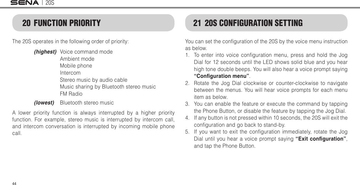 20S4420  FUNCTION PRIORITYThe 20S operates in the following order of priority: (highest)  Voice command mode     Ambient mode    Mobile phone    Intercom    Stereo music by audio cable    Music sharing by Bluetooth stereo music    FM Radio (lowest)  Bluetooth stereo music  A lower priority function is always interrupted by a higher priority function. For example, stereo music is interrupted by intercom call, and intercom conversation is interrupted by incoming mobile phone call.21  20S CONFIGURATION SETTINGYou can set the conguration of the 20S by the voice menu instruction as below. 1.  To  enter  into  voice  conguration  menu,  press  and  hold  the  Jog Dial for 12 seconds until the LED shows solid blue and you hear high tone double beeps. You will also hear a voice prompt saying “Conguration menu”.2.  Rotate the Jog Dial clockwise or counter-clockwise to navigate between the menus. You will hear voice prompts for each menu item as below.3.  You can enable the feature or execute the command by tapping the Phone Button, or disable the feature by tapping the Jog Dial. 4.  If any button is not pressed within 10 seconds, the 20S will exit the conguration and go back to stand-by. 5.  If  you  want  to  exit  the  conguration  immediately,  rotate  the  Jog Dial until you hear a voice prompt saying “Exit conguration”, and tap the Phone Button.
