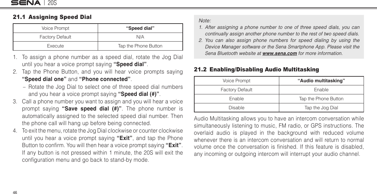 20S4621.1  Assigning Speed Dial Voice Prompt “Speed dial”Factory Default N/AExecute Tap the Phone Button1.  To assign a phone number as a speed dial, rotate the Jog Dial until you hear a voice prompt saying “Speed dial”.2.  Tap the Phone Button, and you will hear voice prompts saying “Speed dial one” and “Phone connected”.  – Rotate the Jog Dial to select one of three speed dial numbers and you hear a voice prompt saying “Speed dial (#)”. 3.  Call a phone number you want to assign and you will hear a voice prompt saying “Save speed dial (#)”. The phone number is automatically assigned to the selected speed dial number. Then the phone call will hang up before being connected.4.  To exit the menu, rotate the Jog Dial clockwise or counter clockwise until you hear a voice prompt saying “Exit”, and tap the Phone Button to conrm. You will then hear a voice prompt saying “Exit”. If any button is not pressed within 1 minute, the 20S will exit the conguration menu and go back to stand-by mode. Note: 1.  After  assigning  a  phone  number  to  one  of  three  speed  dials,  you  can continually assign another phone number to the rest of two speed dials. 2.  You  can  also  assign  phone  numbers  for  speed  dialing  by  using  the Device Manager software or the Sena Smartphone App. Please visit the Sena Bluetooth website at www.sena.com for more information. 21.2  Enabling/Disabling Audio MultitaskingVoice Prompt “Audio multitasking”Factory Default EnableEnable Tap the Phone ButtonDisable Tap the Jog DialAudio Multitasking allows you to have an intercom conversation while simultaneously listening to music, FM radio, or GPS instructions. The overlaid audio is played in the background with reduced volume whenever there is an intercom conversation and will return to normal volume  once  the  conversation  is  nished.  If  this  feature  is  disabled, any incoming or outgoing intercom will interrupt your audio channel.