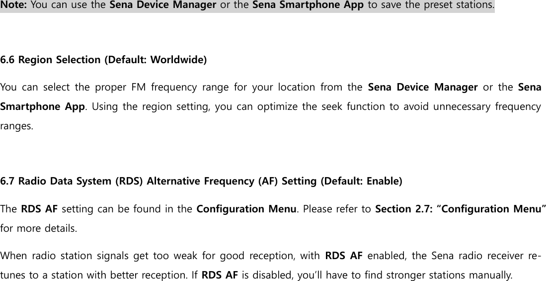  Note: You can use the Sena Device Manager or the Sena Smartphone App to save the preset stations.  6.6 Region Selection (Default: Worldwide) You can select the proper  FM frequency  range  for your location  from the  Sena Device Manager or  the Sena Smartphone App. Using the region setting, you can optimize the seek function to avoid unnecessary frequency ranges.  6.7 Radio Data System (RDS) Alternative Frequency (AF) Setting (Default: Enable) The RDS AF setting can be found in the Configuration Menu. Please refer to Section 2.7: “Configuration Menu” for more details. When radio station signals get too weak for good reception, with  RDS AF enabled, the Sena radio receiver re-tunes to a station with better reception. If RDS AF is disabled, you’ll have to find stronger stations manually.     
