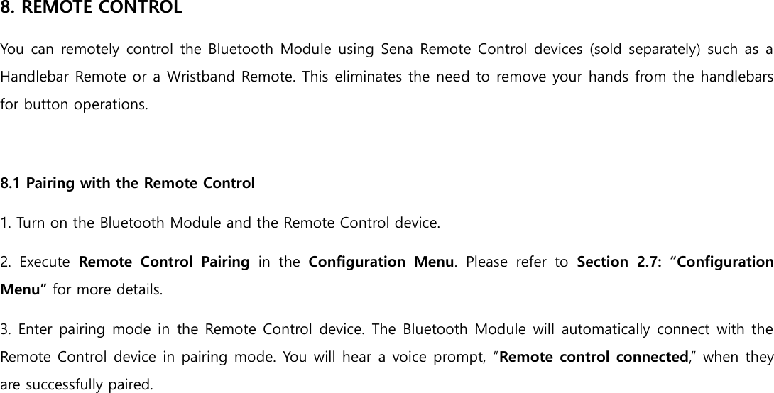 8. REMOTE CONTROL You can remotely control the Bluetooth Module using Sena Remote Control devices (sold separately) such as a Handlebar Remote or a Wristband Remote. This eliminates the need to remove your hands from the handlebars for button operations.  8.1 Pairing with the Remote Control 1. Turn on the Bluetooth Module and the Remote Control device. 2.  Execute  Remote  Control  Pairing  in  the  Configuration  Menu.  Please  refer  to  Section  2.7:  “Configuration Menu” for more details. 3. Enter pairing mode in the Remote Control device. The Bluetooth Module will automatically connect with the Remote Control device in pairing mode. You will hear a voice prompt, “Remote control connected,” when they are successfully paired.     