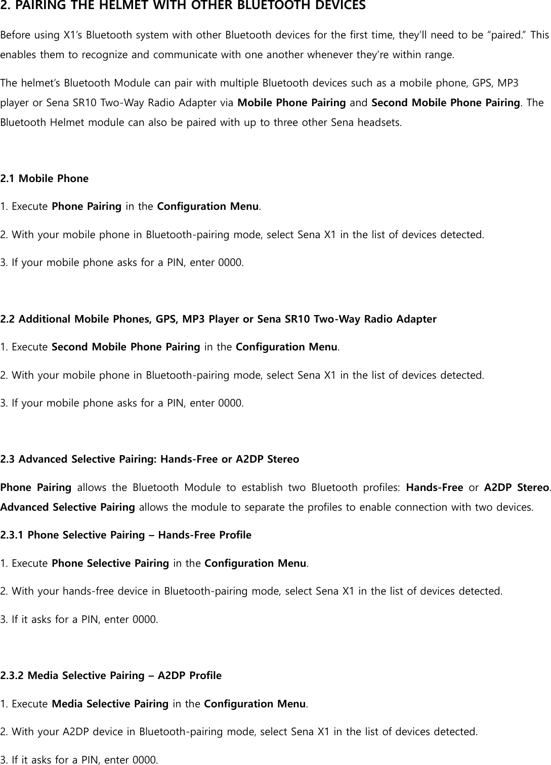 2. PAIRING THE HELMET WITH OTHER BLUETOOTH DEVICES Before using X1’s Bluetooth system with other Bluetooth devices for the first time, they’ll need to be “paired.” This enables them to recognize and communicate with one another whenever they’re within range. The helmet’s Bluetooth Module can pair with multiple Bluetooth devices such as a mobile phone, GPS, MP3 player or Sena SR10 Two-Way Radio Adapter via Mobile Phone Pairing and Second Mobile Phone Pairing. The Bluetooth Helmet module can also be paired with up to three other Sena headsets.  2.1 Mobile Phone 1. Execute Phone Pairing in the Configuration Menu. 2. With your mobile phone in Bluetooth-pairing mode, select Sena X1 in the list of devices detected. 3. If your mobile phone asks for a PIN, enter 0000.  2.2 Additional Mobile Phones, GPS, MP3 Player or Sena SR10 Two-Way Radio Adapter 1. Execute Second Mobile Phone Pairing in the Configuration Menu. 2. With your mobile phone in Bluetooth-pairing mode, select Sena X1 in the list of devices detected. 3. If your mobile phone asks for a PIN, enter 0000.  2.3 Advanced Selective Pairing: Hands-Free or A2DP Stereo Phone  Pairing  allows  the  Bluetooth  Module  to  establish  two  Bluetooth  profiles:  Hands-Free  or  A2DP  Stereo. Advanced Selective Pairing allows the module to separate the profiles to enable connection with two devices. 2.3.1 Phone Selective Pairing – Hands-Free Profile 1. Execute Phone Selective Pairing in the Configuration Menu. 2. With your hands-free device in Bluetooth-pairing mode, select Sena X1 in the list of devices detected. 3. If it asks for a PIN, enter 0000.  2.3.2 Media Selective Pairing – A2DP Profile 1. Execute Media Selective Pairing in the Configuration Menu. 2. With your A2DP device in Bluetooth-pairing mode, select Sena X1 in the list of devices detected. 3. If it asks for a PIN, enter 0000.  