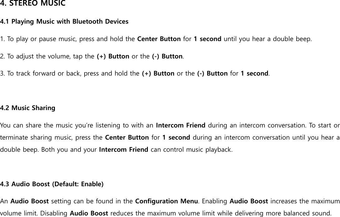 4. STEREO MUSIC 4.1 Playing Music with Bluetooth Devices 1. To play or pause music, press and hold the Center Button for 1 second until you hear a double beep. 2. To adjust the volume, tap the (+) Button or the (-) Button. 3. To track forward or back, press and hold the (+) Button or the (-) Button for 1 second.  4.2 Music Sharing You can share the music you’re listening to with an Intercom Friend during an intercom conversation. To start or terminate sharing music, press the Center Button for 1 second during an intercom conversation until you hear a double beep. Both you and your Intercom Friend can control music playback.  4.3 Audio Boost (Default: Enable) An Audio Boost setting can be found in the Configuration Menu. Enabling Audio Boost increases the maximum volume limit. Disabling Audio Boost reduces the maximum volume limit while delivering more balanced sound.     