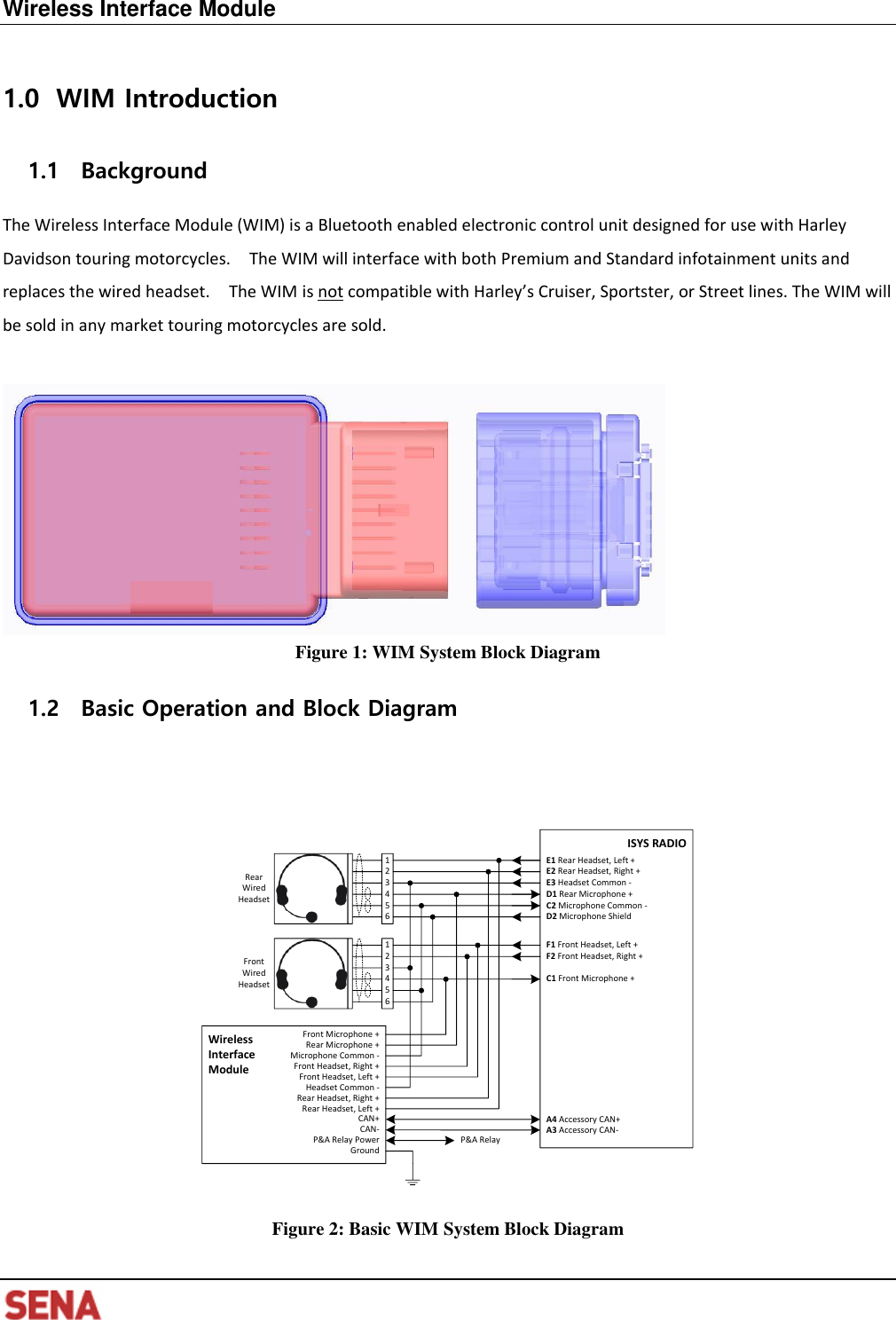   Wireless Interface Module      WIM Introduction 1.01.1 Background The Wireless Interface Module (WIM) is a Bluetooth enabled electronic control unit designed for use with Harley Davidson touring motorcycles.    The WIM will interface with both Premium and Standard infotainment units and replaces the wired headset.    The WIM is not compatible with Harley’s Cruiser, Sportster, or Street lines. The WIM will be sold in any market touring motorcycles are sold.   Figure 1: WIM System Block Diagram 1.2 Basic Operation and Block Diagram   ISYS RADIORear Wired Headset 435621E1 Rear Headset, Left +E2 Rear Headset, Right +E3 Headset Common -D1 Rear Microphone +C2 Microphone Common -D2 Microphone ShieldFront Wired Headset 435621F1 Front Headset, Left +F2 Front Headset, Right +C1 Front Microphone +A3 Accessory CAN-A4 Accessory CAN+Wireless Interface Module Front Headset, Right +Microphone Common -Front Headset, Left +Headset Common -Rear Microphone +Front Microphone +CAN-CAN+P&amp;A Relay PowerGroundRear Headset, Left +Rear Headset, Right +P&amp;A Relay   Figure 2: Basic WIM System Block Diagram 