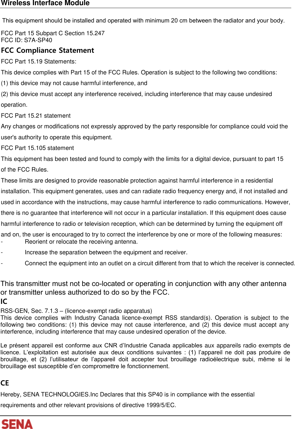 Wireless Interface Module FCC Part 15 Subpart C Section 15.247 FCC ID: S7A-SP40 FCC Compliance Statement FCC Part 15.19 Statements: This device complies with Part 15 of the FCC Rules. Operation is subject to the following two conditions: (1) this device may not cause harmful interference, and(2) this device must accept any interference received, including interference that may cause undesiredoperation. FCC Part 15.21 statement Any changes or modifications not expressly approved by the party responsible for compliance could void the user&apos;s authority to operate this equipment. FCC Part 15.105 statement   This equipment has been tested and found to comply with the limits for a digital device, pursuant to part 15 of the FCC Rules. These limits are designed to provide reasonable protection against harmful interference in a residential installation. This equipment generates, uses and can radiate radio frequency energy and, if not installed and used in accordance with the instructions, may cause harmful interference to radio communications. However, there is no guarantee that interference will not occur in a particular installation. If this equipment does cause harmful interference to radio or television reception, which can be determined by turning the equipment off and on, the user is encouraged to try to correct the interference by one or more of the following measures: - Reorient or relocate the receiving antenna.- Increase the separation between the equipment and receiver.- Connect the equipment into an outlet on a circuit different from that to which the receiver is connected.  This transmitter must not be co-located or operating in conjunction with any other antenna or transmitter unless authorized to do so by the FCC.IC RSS-GEN, Sec. 7.1.3 – (licence-exempt radio apparatus) This  device  complies  with  Industry  Canada  licence-exempt  RSS  standard(s).  Operation  is  subject  to the following two conditions: (1)  this  device  may not cause interference, and (2) this  device  must  accept  any interference, including interference that may cause undesired operation of the device. Le présent appareil est conforme aux CNR d’Industrie Canada applicables aux appareils radio exempts de licence.  L’exploitation  est  autorisée  aux  deux  conditions  suivantes  :  (1)  l’appareil  ne  doit  pas  produire  de brouillage,  et  (2)  l’utilisateur  de  l’appareil  doit  accepter  tout  brouillage  radioélectrique  subi,  même  si  le brouillage est susceptible d’en compromettre le fonctionnement. CE Hereby, SENA TECHNOLOGIES.Inc Declares that this SP40 is in compliance with the essential requirements and other relevant provisions of directive 1999/5/EC. This equipment should be installed and operated with minimum 20 cm between the radiator and your body.