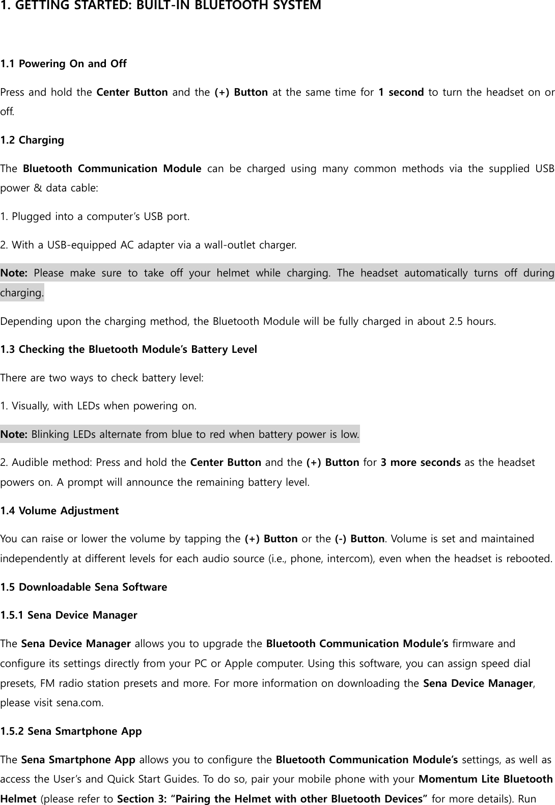 1. GETTING STARTED: BUILT-IN BLUETOOTH SYSTEM  1.1 Powering On and Off Press and hold the Center Button and the (+) Button at the same time for 1 second to turn the headset on or off. 1.2 Charging The  Bluetooth  Communication  Module  can  be  charged  using  many  common  methods  via  the  supplied  USB power &amp; data cable: 1. Plugged into a computer’s USB port. 2. With a USB-equipped AC adapter via a wall-outlet charger. Note:  Please  make  sure  to  take  off  your  helmet  while  charging.  The  headset  automatically  turns  off  during charging. Depending upon the charging method, the Bluetooth Module will be fully charged in about 2.5 hours. 1.3 Checking the Bluetooth Module’s Battery Level There are two ways to check battery level: 1. Visually, with LEDs when powering on. Note: Blinking LEDs alternate from blue to red when battery power is low. 2. Audible method: Press and hold the Center Button and the (+) Button for 3 more seconds as the headset powers on. A prompt will announce the remaining battery level. 1.4 Volume Adjustment You can raise or lower the volume by tapping the (+) Button or the (-) Button. Volume is set and maintained independently at different levels for each audio source (i.e., phone, intercom), even when the headset is rebooted. 1.5 Downloadable Sena Software 1.5.1 Sena Device Manager The Sena Device Manager allows you to upgrade the Bluetooth Communication Module’s firmware and configure its settings directly from your PC or Apple computer. Using this software, you can assign speed dial presets, FM radio station presets and more. For more information on downloading the Sena Device Manager, please visit sena.com. 1.5.2 Sena Smartphone App The Sena Smartphone App allows you to configure the Bluetooth Communication Module’s settings, as well as access the User’s and Quick Start Guides. To do so, pair your mobile phone with your Momentum Lite Bluetooth Helmet (please refer to Section 3: “Pairing the Helmet with other Bluetooth Devices” for more details). Run 