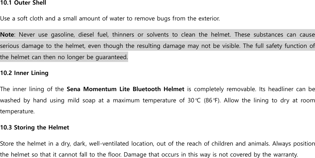  10.1 Outer Shell Use a soft cloth and a small amount of water to remove bugs from the exterior. Note:  Never  use  gasoline,  diesel  fuel,  thinners  or  solvents  to  clean  the  helmet.  These  substances  can  cause serious damage to the helmet, even though the resulting damage may not be visible. The full safety function of the helmet can then no longer be guaranteed. 10.2 Inner Lining The inner lining of the  Sena Momentum Lite Bluetooth Helmet is completely removable. Its headliner can be washed  by  hand  using  mild  soap  at  a  maximum  temperature  of  30°C  (86°F).  Allow  the  lining  to  dry  at  room temperature. 10.3 Storing the Helmet Store the helmet in a dry, dark, well-ventilated location, out of the reach of children and animals. Always position the helmet so that it cannot fall to the floor. Damage that occurs in this way is not covered by the warranty.    