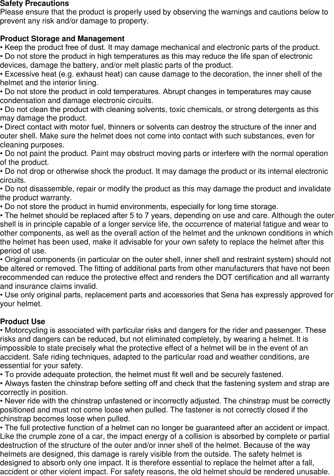 Safety Precautions Please ensure that the product is properly used by observing the warnings and cautions below to prevent any risk and/or damage to property.  Product Storage and Management • Keep the product free of dust. It may damage mechanical and electronic parts of the product. • Do not store the product in high temperatures as this may reduce the life span of electronic devices, damage the battery, and/or melt plastic parts of the product. • Excessive heat (e.g. exhaust heat) can cause damage to the decoration, the inner shell of the helmet and the interior lining. • Do not store the product in cold temperatures. Abrupt changes in temperatures may cause condensation and damage electronic circuits. • Do not clean the product with cleaning solvents, toxic chemicals, or strong detergents as this may damage the product. • Direct contact with motor fuel, thinners or solvents can destroy the structure of the inner and outer shell. Make sure the helmet does not come into contact with such substances, even for cleaning purposes.   • Do not paint the product. Paint may obstruct moving parts or interfere with the normal operation of the product. • Do not drop or otherwise shock the product. It may damage the product or its internal electronic circuits. • Do not disassemble, repair or modify the product as this may damage the product and invalidate the product warranty.   • Do not store the product in humid environments, especially for long time storage. • The helmet should be replaced after 5 to 7 years, depending on use and care. Although the outer shell is in principle capable of a longer service life, the occurrence of material fatigue and wear to other components, as well as the overall action of the helmet and the unknown conditions in which the helmet has been used, make it advisable for your own safety to replace the helmet after this period of use. • Original components (in particular on the outer shell, inner shell and restraint system) should not be altered or removed. The fitting of additional parts from other manufacturers that have not been recommended can reduce the protective effect and renders the DOT certification and all warranty and insurance claims invalid. • Use only original parts, replacement parts and accessories that Sena has expressly approved for your helmet.  Product Use • Motorcycling is associated with particular risks and dangers for the rider and passenger. These risks and dangers can be reduced, but not eliminated completely, by wearing a helmet. It is impossible to state precisely what the protective effect of a helmet will be in the event of an accident. Safe riding techniques, adapted to the particular road and weather conditions, are essential for your safety. • To provide adequate protection, the helmet must fit well and be securely fastened. • Always fasten the chinstrap before setting off and check that the fastening system and strap are correctly in position. • Never ride with the chinstrap unfastened or incorrectly adjusted. The chinstrap must be correctly   positioned and must not come loose when pulled. The fastener is not correctly closed if the chinstrap becomes loose when pulled. • The full protective function of a helmet can no longer be guaranteed after an accident or impact. Like the crumple zone of a car, the impact energy of a collision is absorbed by complete or partial destruction of the structure of the outer and/or inner shell of the helmet. Because of the way helmets are designed, this damage is rarely visible from the outside. The safety helmet is designed to absorb only one impact. It is therefore essential to replace the helmet after a fall, accident or other violent impact. For safety reasons, the old helmet should be rendered unusable. 