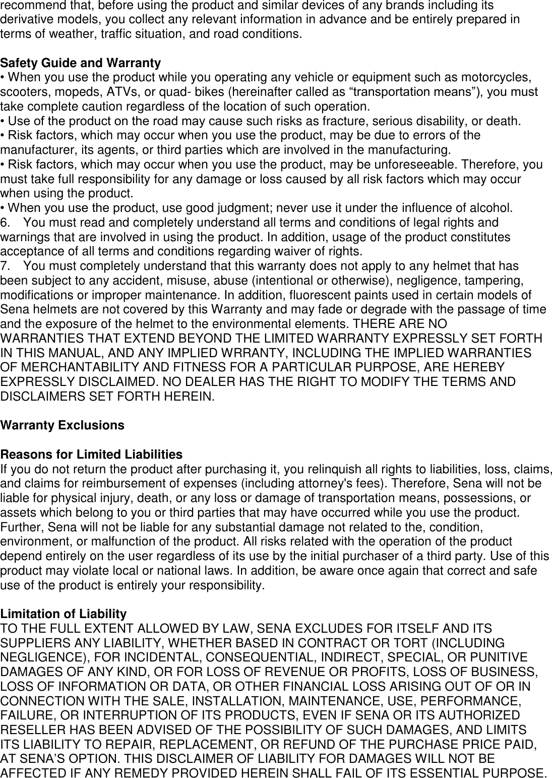 recommend that, before using the product and similar devices of any brands including its derivative models, you collect any relevant information in advance and be entirely prepared in terms of weather, traffic situation, and road conditions.  Safety Guide and Warranty • When you use the product while you operating any vehicle or equipment such as motorcycles, scooters, mopeds, ATVs, or quad- bikes (hereinafter called as “transportation means”), you must take complete caution regardless of the location of such operation. • Use of the product on the road may cause such risks as fracture, serious disability, or death. • Risk factors, which may occur when you use the product, may be due to errors of the manufacturer, its agents, or third parties which are involved in the manufacturing. • Risk factors, which may occur when you use the product, may be unforeseeable. Therefore, you must take full responsibility for any damage or loss caused by all risk factors which may occur when using the product. • When you use the product, use good judgment; never use it under the influence of alcohol. 6.    You must read and completely understand all terms and conditions of legal rights and warnings that are involved in using the product. In addition, usage of the product constitutes acceptance of all terms and conditions regarding waiver of rights.   7.    You must completely understand that this warranty does not apply to any helmet that has been subject to any accident, misuse, abuse (intentional or otherwise), negligence, tampering, modifications or improper maintenance. In addition, fluorescent paints used in certain models of Sena helmets are not covered by this Warranty and may fade or degrade with the passage of time and the exposure of the helmet to the environmental elements. THERE ARE NO   WARRANTIES THAT EXTEND BEYOND THE LIMITED WARRANTY EXPRESSLY SET FORTH IN THIS MANUAL, AND ANY IMPLIED WRRANTY, INCLUDING THE IMPLIED WARRANTIES OF MERCHANTABILITY AND FITNESS FOR A PARTICULAR PURPOSE, ARE HEREBY EXPRESSLY DISCLAIMED. NO DEALER HAS THE RIGHT TO MODIFY THE TERMS AND DISCLAIMERS SET FORTH HEREIN.  Warranty Exclusions  Reasons for Limited Liabilities If you do not return the product after purchasing it, you relinquish all rights to liabilities, loss, claims, and claims for reimbursement of expenses (including attorney&apos;s fees). Therefore, Sena will not be liable for physical injury, death, or any loss or damage of transportation means, possessions, or assets which belong to you or third parties that may have occurred while you use the product. Further, Sena will not be liable for any substantial damage not related to the, condition, environment, or malfunction of the product. All risks related with the operation of the product depend entirely on the user regardless of its use by the initial purchaser of a third party. Use of this product may violate local or national laws. In addition, be aware once again that correct and safe use of the product is entirely your responsibility.    Limitation of Liability TO THE FULL EXTENT ALLOWED BY LAW, SENA EXCLUDES FOR ITSELF AND ITS SUPPLIERS ANY LIABILITY, WHETHER BASED IN CONTRACT OR TORT (INCLUDING NEGLIGENCE), FOR INCIDENTAL, CONSEQUENTIAL, INDIRECT, SPECIAL, OR PUNITIVE DAMAGES OF ANY KIND, OR FOR LOSS OF REVENUE OR PROFITS, LOSS OF BUSINESS, LOSS OF INFORMATION OR DATA, OR OTHER FINANCIAL LOSS ARISING OUT OF OR IN CONNECTION WITH THE SALE, INSTALLATION, MAINTENANCE, USE, PERFORMANCE, FAILURE, OR INTERRUPTION OF ITS PRODUCTS, EVEN IF SENA OR ITS AUTHORIZED RESELLER HAS BEEN ADVISED OF THE POSSIBILITY OF SUCH DAMAGES, AND LIMITS ITS LIABILITY TO REPAIR, REPLACEMENT, OR REFUND OF THE PURCHASE PRICE PAID, AT SENA’S OPTION. THIS DISCLAIMER OF LIABILITY FOR DAMAGES WILL NOT BE AFFECTED IF ANY REMEDY PROVIDED HEREIN SHALL FAIL OF ITS ESSENTIAL PURPOSE. 