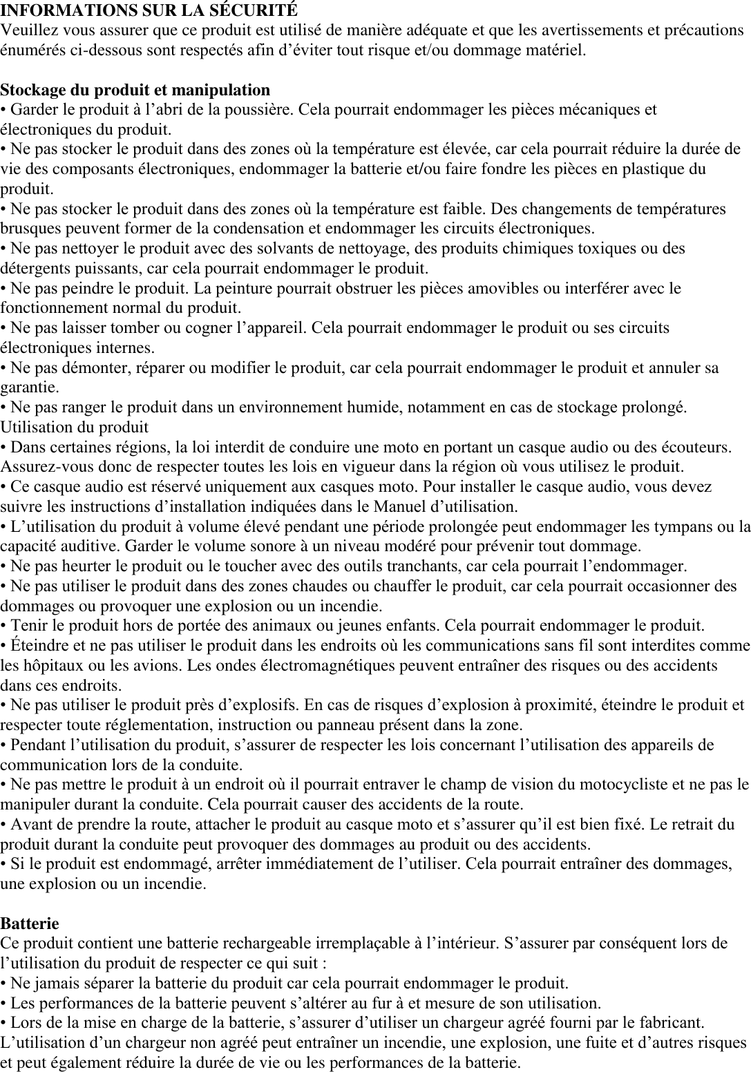 INFORMATIONS SUR LA SÉ CURITÉ    Veuillez vous assurer que ce produit est utilisé de manière adéquate et que les avertissements et précautions énumérés ci-dessous sont respectés afin d’éviter tout risque et/ou dommage matériel.    Stockage du produit et manipulation   • Garder le produit à l’abri de la poussière. Cela pourrait endommager les pièces mécaniques et électroniques du produit.   • Ne pas stocker le produit dans des zones où la température est élevée, car cela pourrait réduire la durée de vie des composants électroniques, endommager la batterie et/ou faire fondre les pièces en plastique du produit.   • Ne pas stocker le produit dans des zones où la température est faible. Des changements de températures brusques peuvent former de la condensation et endommager les circuits électroniques.  • Ne pas nettoyer le produit avec des solvants de nettoyage, des produits chimiques toxiques ou des détergents puissants, car cela pourrait endommager le produit.   • Ne pas peindre le produit. La peinture pourrait obstruer les pièces amovibles ou interférer avec le fonctionnement normal du produit.   • Ne pas laisser tomber ou cogner l’appareil. Cela pourrait endommager le produit ou ses circuits électroniques internes. • Ne pas démonter, réparer ou modifier le produit, car cela pourrait endommager le produit et annuler sa garantie.   • Ne pas ranger le produit dans un environnement humide, notamment en cas de stockage prolongé. Utilisation du produit  • Dans certaines régions, la loi interdit de conduire une moto en portant un casque audio ou des écouteurs. Assurez-vous donc de respecter toutes les lois en vigueur dans la région où vous utilisez le produit.   • Ce casque audio est réservé uniquement aux casques moto. Pour installer le casque audio, vous devez suivre les instructions d’installation indiquées dans le Manuel d’utilisation.   • L’utilisation du produit à volume élevé pendant une période prolongée peut endommager les tympans ou la capacité auditive. Garder le volume sonore à un niveau modéré pour prévenir tout dommage.   • Ne pas heurter le produit ou le toucher avec des outils tranchants, car cela pourrait l’endommager.   • Ne pas utiliser le produit dans des zones chaudes ou chauffer le produit, car cela pourrait occasionner des dommages ou provoquer une explosion ou un incendie. • Tenir le produit hors de portée des animaux ou jeunes enfants. Cela pourrait endommager le produit.   • Éteindre et ne pas utiliser le produit dans les endroits où les communications sans fil sont interdites comme les hôpitaux ou les avions. Les ondes électromagnétiques peuvent entraîner des risques ou des accidents dans ces endroits.  • Ne pas utiliser le produit près d’explosifs. En cas de risques d’explosion à proximité, éteindre le produit et respecter toute réglementation, instruction ou panneau présent dans la zone.   • Pendant l’utilisation du produit, s’assurer de respecter les lois concernant l’utilisation des appareils de communication lors de la conduite.   • Ne pas mettre le produit à un endroit où il pourrait entraver le champ de vision du motocycliste et ne pas le manipuler durant la conduite. Cela pourrait causer des accidents de la route.   • Avant de prendre la route, attacher le produit au casque moto et s’assurer qu’il est bien fixé. Le retrait du produit durant la conduite peut provoquer des dommages au produit ou des accidents.   • Si le produit est endommagé, arrêter immédiatement de l’utiliser. Cela pourrait entraîner des dommages, une explosion ou un incendie.  Batterie   Ce produit contient une batterie rechargeable irremplaçable à l’intérieur. S’assurer par conséquent lors de l’utilisation du produit de respecter ce qui suit :   • Ne jamais séparer la batterie du produit car cela pourrait endommager le produit.   • Les performances de la batterie peuvent s’altérer au fur à et mesure de son utilisation.   • Lors de la mise en charge de la batterie, s’assurer d’utiliser un chargeur agréé fourni par le fabricant. L’utilisation d’un chargeur non agréé peut entraîner un incendie, une explosion, une fuite et d’autres risques et peut également réduire la durée de vie ou les performances de la batterie.   