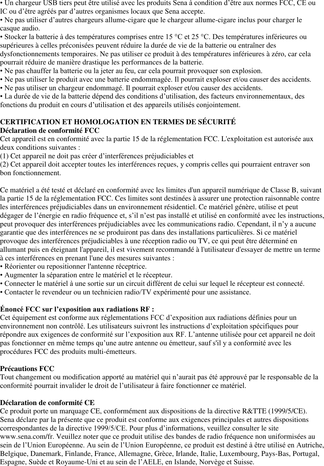 • Un chargeur USB tiers peut être utilisé avec les produits Sena à condition d’être aux normes FCC, CE ou IC ou d’être agréés par d’autres organismes locaux que Sena accepte.   • Ne pas utiliser d’autres chargeurs allume-cigare que le chargeur allume-cigare inclus pour charger le casque audio. • Stocker la batterie à des températures comprises entre 15 °C et 25 °C. Des températures inférieures ou supérieures à celles préconisées peuvent réduire la durée de vie de la batterie ou entraîner des dysfonctionnements temporaires. Ne pas utiliser ce produit à des températures inférieures à zéro, car cela pourrait réduire de manière drastique les performances de la batterie.   • Ne pas chauffer la batterie ou la jeter au feu, car cela pourrait provoquer son explosion.   • Ne pas utiliser le produit avec une batterie endommagée. Il pourrait exploser et/ou causer des accidents.   • Ne pas utiliser un chargeur endommagé. Il pourrait exploser et/ou causer des accidents.   • La durée de vie de la batterie dépend des conditions d’utilisation, des facteurs environnementaux, des fonctions du produit en cours d’utilisation et des appareils utilisés conjointement.  CERTIFICATION ET HOMOLOGATION EN TERMES DE SÉ CURITÉ    Déclaration de conformité FCC   Cet appareil est en conformité avec la partie 15 de la réglementation FCC. L&apos;exploitation est autorisée aux deux conditions suivantes :   (1) Cet appareil ne doit pas créer d’interférences préjudiciables et   (2) Cet appareil doit accepter toutes les interférences reçues, y compris celles qui pourraient entraver son bon fonctionnement.    Ce matériel a été testé et déclaré en conformité avec les limites d&apos;un appareil numérique de Classe B, suivant la partie 15 de la réglementation FCC. Ces limites sont destinées à assurer une protection raisonnable contre les interférences préjudiciables dans un environnement résidentiel. Ce matériel génère, utilise et peut dégager de l’énergie en radio fréquence et, s’il n’est pas installé et utilisé en conformité avec les instructions, peut provoquer des interférences préjudiciables avec les communications radio. Cependant, il n’y a aucune garantie que des interférences ne se produiront pas dans des installations particulières. Si ce matériel provoque des interférences préjudiciables à une réception radio ou TV, ce qui peut être déterminé en allumant puis en éteignant l&apos;appareil, il est vivement recommandé à l&apos;utilisateur d&apos;essayer de mettre un terme à ces interférences en prenant l&apos;une des mesures suivantes :   • Réorienter ou repositionner l&apos;antenne réceptrice. • Augmenter la séparation entre le matériel et le récepteur.   • Connecter le matériel à une sortie sur un circuit différent de celui sur lequel le récepteur est connecté.   • Contacter le revendeur ou un technicien radio/TV expérimenté pour une assistance.    Énoncé FCC sur l’exposition aux radiations RF :   Cet équipement est conforme aux réglementations FCC d’exposition aux radiations définies pour un environnement non contrôlé. Les utilisateurs suivront les instructions d’exploitation spécifiques pour répondre aux exigences de conformité sur l’exposition aux RF. L’antenne utilisée pour cet appareil ne doit pas fonctionner en même temps qu’une autre antenne ou émetteur, sauf s&apos;il y a conformité avec les procédures FCC des produits multi-émetteurs.   Précautions FCC   Tout changement ou modification apporté au matériel qui n’aurait pas été approuvé par le responsable de la conformité pourrait invalider le droit de l’utilisateur à faire fonctionner ce matériel.    Déclaration de conformité CE   Ce produit porte un marquage CE, conformément aux dispositions de la directive R&amp;TTE (1999/5/CE). Sena déclare par la présente que ce produit est conforme aux exigences principales et autres dispositions correspondantes de la directive 1999/5/CE. Pour plus d’informations, veuillez consulter le site www.sena.com/fr. Veuillez noter que ce produit utilise des bandes de radio fréquence non uniformisées au sein de l’Union Européenne. Au sein de l’Union Européenne, ce produit est destiné à être utilisé en Autriche, Belgique, Danemark, Finlande, France, Allemagne, Grèce, Irlande, Italie, Luxembourg, Pays-Bas, Portugal, Espagne, Suède et Royaume-Uni et au sein de l’AELE, en Islande, Norvège et Suisse.   