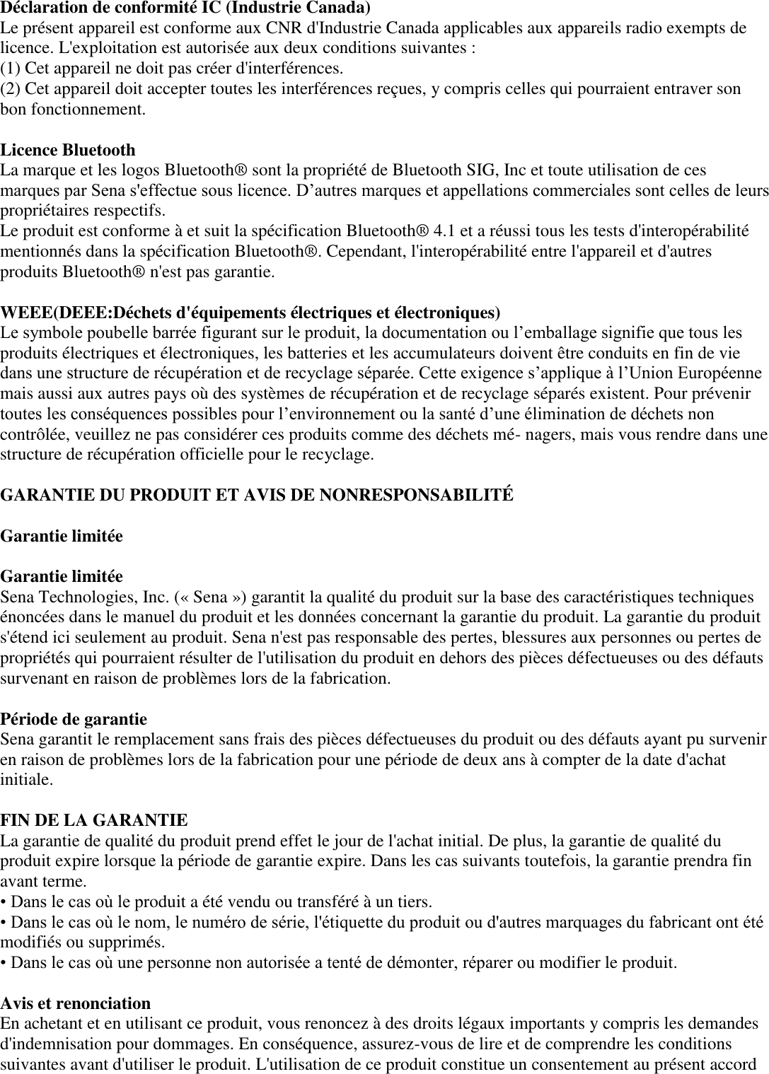  Déclaration de conformité IC (Industrie Canada)   Le présent appareil est conforme aux CNR d&apos;Industrie Canada applicables aux appareils radio exempts de licence. L&apos;exploitation est autorisée aux deux conditions suivantes :   (1) Cet appareil ne doit pas créer d&apos;interférences.   (2) Cet appareil doit accepter toutes les interférences reçues, y compris celles qui pourraient entraver son bon fonctionnement.    Licence Bluetooth   La marque et les logos Bluetooth®  sont la propriété de Bluetooth SIG, Inc et toute utilisation de ces marques par Sena s&apos;effectue sous licence. D’autres marques et appellations commerciales sont celles de leurs propriétaires respectifs.   Le produit est conforme à et suit la spécification Bluetooth®  4.1 et a réussi tous les tests d&apos;interopérabilité mentionnés dans la spécification Bluetooth® . Cependant, l&apos;interopérabilité entre l&apos;appareil et d&apos;autres produits Bluetooth®  n&apos;est pas garantie.    WEEE(DEEE:Déchets d&apos;équipements électriques et électroniques)   Le symbole poubelle barrée figurant sur le produit, la documentation ou l’emballage signifie que tous les produits électriques et électroniques, les batteries et les accumulateurs doivent être conduits en fin de vie dans une structure de récupération et de recyclage séparée. Cette exigence s’applique à l’Union Européenne mais aussi aux autres pays où des systèmes de récupération et de recyclage séparés existent. Pour prévenir toutes les conséquences possibles pour l’environnement ou la santé d’une élimination de déchets non contrôlée, veuillez ne pas considérer ces produits comme des déchets mé- nagers, mais vous rendre dans une structure de récupération officielle pour le recyclage.  GARANTIE DU PRODUIT ET AVIS DE NONRESPONSABILITÉ     Garantie limitée    Garantie limitée   Sena Technologies, Inc. (« Sena ») garantit la qualité du produit sur la base des caractéristiques techniques énoncées dans le manuel du produit et les données concernant la garantie du produit. La garantie du produit s&apos;étend ici seulement au produit. Sena n&apos;est pas responsable des pertes, blessures aux personnes ou pertes de propriétés qui pourraient résulter de l&apos;utilisation du produit en dehors des pièces défectueuses ou des défauts survenant en raison de problèmes lors de la fabrication.    Période de garantie   Sena garantit le remplacement sans frais des pièces défectueuses du produit ou des défauts ayant pu survenir en raison de problèmes lors de la fabrication pour une période de deux ans à compter de la date d&apos;achat initiale.    FIN DE LA GARANTIE   La garantie de qualité du produit prend effet le jour de l&apos;achat initial. De plus, la garantie de qualité du produit expire lorsque la période de garantie expire. Dans les cas suivants toutefois, la garantie prendra fin avant terme.  • Dans le cas où le produit a été vendu ou transféré à un tiers. • Dans le cas où le nom, le numéro de série, l&apos;étiquette du produit ou d&apos;autres marquages du fabricant ont été modifiés ou supprimés.   • Dans le cas où une personne non autorisée a tenté de démonter, réparer ou modifier le produit.    Avis et renonciation   En achetant et en utilisant ce produit, vous renoncez à des droits légaux importants y compris les demandes d&apos;indemnisation pour dommages. En conséquence, assurez-vous de lire et de comprendre les conditions suivantes avant d&apos;utiliser le produit. L&apos;utilisation de ce produit constitue un consentement au présent accord 