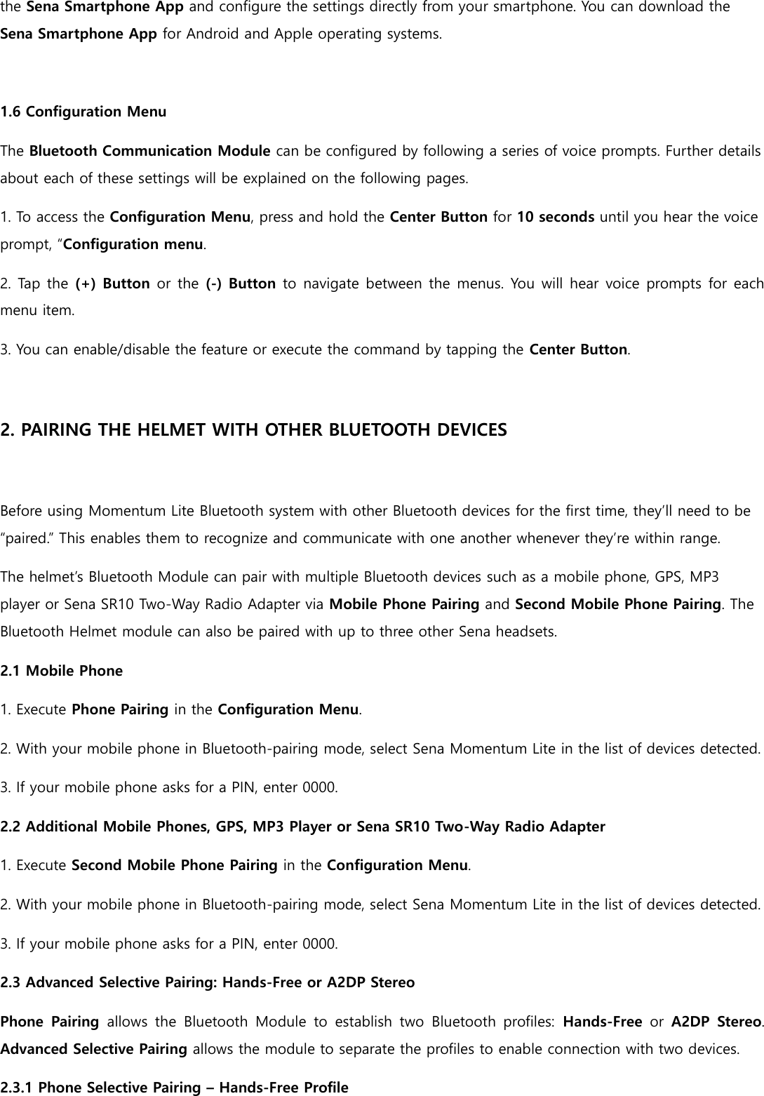 the Sena Smartphone App and configure the settings directly from your smartphone. You can download the Sena Smartphone App for Android and Apple operating systems.  1.6 Configuration Menu The Bluetooth Communication Module can be configured by following a series of voice prompts. Further details about each of these settings will be explained on the following pages. 1. To access the Configuration Menu, press and hold the Center Button for 10 seconds until you hear the voice prompt, “Configuration menu. 2. Tap the (+) Button or the (-) Button to navigate between the menus. You will hear voice prompts for each menu item.   3. You can enable/disable the feature or execute the command by tapping the Center Button.  2. PAIRING THE HELMET WITH OTHER BLUETOOTH DEVICES  Before using Momentum Lite Bluetooth system with other Bluetooth devices for the first time, they’ll need to be “paired.” This enables them to recognize and communicate with one another whenever they’re within range. The helmet’s Bluetooth Module can pair with multiple Bluetooth devices such as a mobile phone, GPS, MP3 player or Sena SR10 Two-Way Radio Adapter via Mobile Phone Pairing and Second Mobile Phone Pairing. The Bluetooth Helmet module can also be paired with up to three other Sena headsets. 2.1 Mobile Phone 1. Execute Phone Pairing in the Configuration Menu. 2. With your mobile phone in Bluetooth-pairing mode, select Sena Momentum Lite in the list of devices detected. 3. If your mobile phone asks for a PIN, enter 0000. 2.2 Additional Mobile Phones, GPS, MP3 Player or Sena SR10 Two-Way Radio Adapter 1. Execute Second Mobile Phone Pairing in the Configuration Menu. 2. With your mobile phone in Bluetooth-pairing mode, select Sena Momentum Lite in the list of devices detected. 3. If your mobile phone asks for a PIN, enter 0000. 2.3 Advanced Selective Pairing: Hands-Free or A2DP Stereo Phone  Pairing  allows  the  Bluetooth  Module  to  establish  two  Bluetooth  profiles:  Hands-Free  or  A2DP  Stereo. Advanced Selective Pairing allows the module to separate the profiles to enable connection with two devices. 2.3.1 Phone Selective Pairing – Hands-Free Profile 
