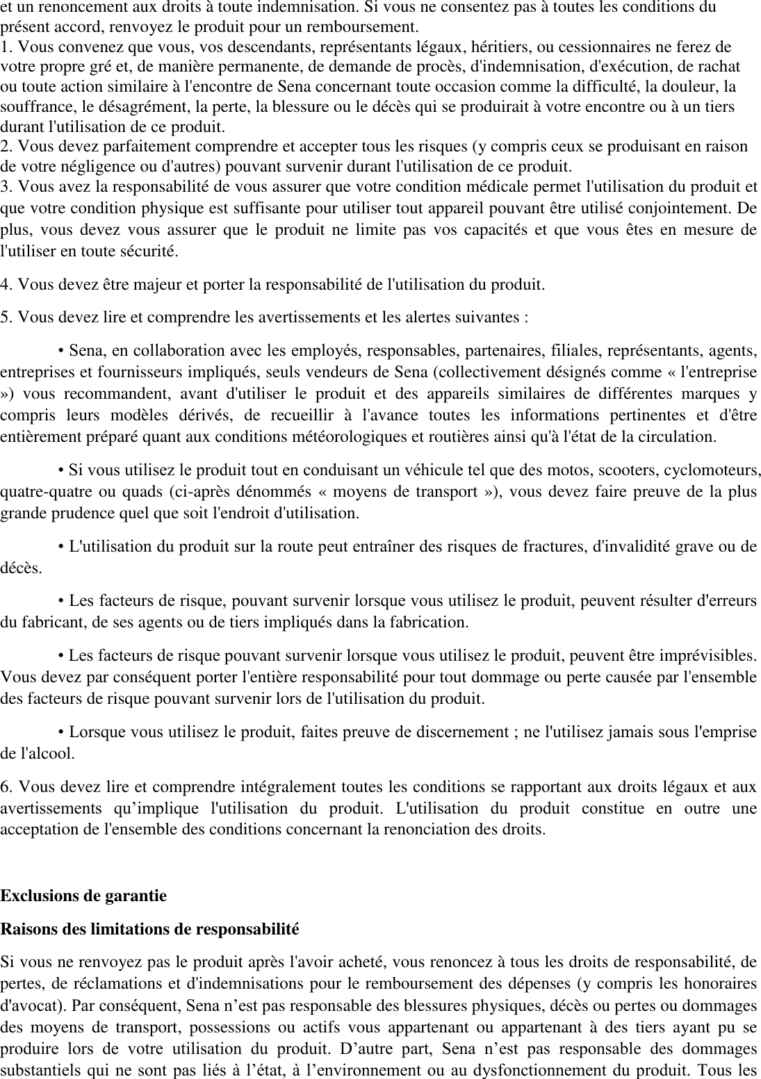 et un renoncement aux droits à toute indemnisation. Si vous ne consentez pas à toutes les conditions du présent accord, renvoyez le produit pour un remboursement.   1. Vous convenez que vous, vos descendants, représentants légaux, héritiers, ou cessionnaires ne ferez de votre propre gré et, de manière permanente, de demande de procès, d&apos;indemnisation, d&apos;exécution, de rachat ou toute action similaire à l&apos;encontre de Sena concernant toute occasion comme la difficulté, la douleur, la souffrance, le désagrément, la perte, la blessure ou le décès qui se produirait à votre encontre ou à un tiers durant l&apos;utilisation de ce produit.   2. Vous devez parfaitement comprendre et accepter tous les risques (y compris ceux se produisant en raison de votre négligence ou d&apos;autres) pouvant survenir durant l&apos;utilisation de ce produit. 3. Vous avez la responsabilité de vous assurer que votre condition médicale permet l&apos;utilisation du produit et que votre condition physique est suffisante pour utiliser tout appareil pouvant être utilisé conjointement. De plus,  vous devez  vous  assurer que le  produit  ne  limite  pas vos  capacités  et  que vous  êtes  en  mesure  de l&apos;utiliser en toute sécurité.  4. Vous devez être majeur et porter la responsabilité de l&apos;utilisation du produit.   5. Vous devez lire et comprendre les avertissements et les alertes suivantes :   • Sena, en collaboration avec les employés, responsables, partenaires, filiales, représentants, agents, entreprises et fournisseurs impliqués, seuls vendeurs de Sena (collectivement désignés comme « l&apos;entreprise »)  vous  recommandent,  avant  d&apos;utiliser  le  produit  et  des  appareils  similaires  de  différentes  marques  y compris  leurs  modèles  dérivés,  de  recueillir  à  l&apos;avance  toutes  les  informations  pertinentes  et  d&apos;être entièrement préparé quant aux conditions météorologiques et routières ainsi qu&apos;à l&apos;état de la circulation.   • Si vous utilisez le produit tout en conduisant un véhicule tel que des motos, scooters, cyclomoteurs, quatre-quatre ou quads (ci-après dénommés « moyens de transport »), vous devez faire preuve de la plus grande prudence quel que soit l&apos;endroit d&apos;utilisation.   • L&apos;utilisation du produit sur la route peut entraîner des risques de fractures, d&apos;invalidité grave ou de décès.   • Les facteurs de risque, pouvant survenir lorsque vous utilisez le produit, peuvent résulter d&apos;erreurs du fabricant, de ses agents ou de tiers impliqués dans la fabrication.   • Les facteurs de risque pouvant survenir lorsque vous utilisez le produit, peuvent être imprévisibles. Vous devez par conséquent porter l&apos;entière responsabilité pour tout dommage ou perte causée par l&apos;ensemble des facteurs de risque pouvant survenir lors de l&apos;utilisation du produit.   • Lorsque vous utilisez le produit, faites preuve de discernement ; ne l&apos;utilisez jamais sous l&apos;emprise de l&apos;alcool.   6. Vous devez lire et comprendre intégralement toutes les conditions se rapportant aux droits légaux et aux avertissements  qu’implique  l&apos;utilisation  du  produit.  L&apos;utilisation  du  produit  constitue  en  outre  une acceptation de l&apos;ensemble des conditions concernant la renonciation des droits.    Exclusions de garantie   Raisons des limitations de responsabilité   Si vous ne renvoyez pas le produit après l&apos;avoir acheté, vous renoncez à tous les droits de responsabilité, de pertes, de réclamations et d&apos;indemnisations pour le remboursement des dépenses (y compris les honoraires d&apos;avocat). Par conséquent, Sena n’est pas responsable des blessures physiques, décès ou pertes ou dommages des  moyens  de  transport,  possessions  ou  actifs  vous  appartenant  ou  appartenant  à  des  tiers  ayant  pu  se produire  lors  de  votre  utilisation  du  produit.  D’autre  part,  Sena  n’est  pas  responsable  des  dommages substantiels qui ne sont pas liés à l’état, à l’environnement ou au dysfonctionnement du produit. Tous les 