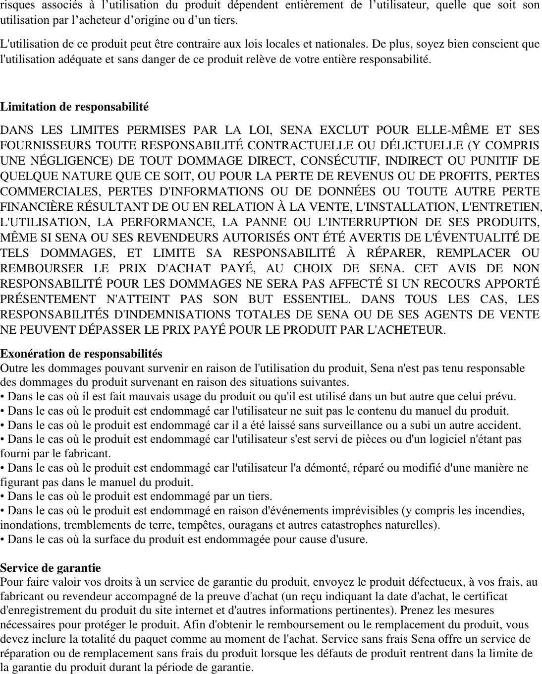 risques  associés  à  l’utilisation  du  produit  dépendent  entièrement  de  l’utilisateur,  quelle  que  soit  son utilisation par l’acheteur d’origine ou d’un tiers.   L&apos;utilisation de ce produit peut être contraire aux lois locales et nationales. De plus, soyez bien conscient que l&apos;utilisation adéquate et sans danger de ce produit relève de votre entière responsabilité.    Limitation de responsabilité DANS  LES  LIMITES  PERMISES  PAR  LA  LOI,  SENA  EXCLUT  POUR  ELLE-MÊME  ET  SES FOURNISSEURS TOUTE RESPONSABILITÉ CONTRACTUELLE OU DÉLICTUELLE (Y COMPRIS UNE  NÉGLIGENCE) DE  TOUT  DOMMAGE  DIRECT,  CONSÉCUTIF,  INDIRECT  OU  PUNITIF  DE QUELQUE NATURE QUE CE SOIT, OU POUR LA PERTE DE REVENUS OU DE PROFITS, PERTES COMMERCIALES,  PERTES  D&apos;INFORMATIONS  OU  DE  DONNÉES  OU  TOUTE  AUTRE  PERTE FINANCIÈRE RÉSULTANT DE OU EN RELATION À  LA VENTE, L&apos;INSTALLATION, L&apos;ENTRETIEN, L&apos;UTILISATION,  LA  PERFORMANCE,  LA  PANNE  OU  L&apos;INTERRUPTION  DE  SES  PRODUITS, MÊME SI SENA OU SES REVENDEURS AUTORISÉS ONT ÉTÉ AVERTIS DE L&apos;ÉVENTUALITÉ DE TELS  DOMMAGES,  ET  LIMITE  SA  RESPONSABILITÉ  À   RÉPARER,  REMPLACER  OU REMBOURSER  LE  PRIX  D&apos;ACHAT  PAYÉ,  AU  CHOIX  DE  SENA.  CET  AVIS  DE  NON RESPONSABILITÉ POUR LES DOMMAGES NE SERA PAS AFFECTÉ SI UN RECOURS APPORTÉ PRÉSENTEMENT  N&apos;ATTEINT  PAS  SON  BUT  ESSENTIEL.  DANS  TOUS  LES  CAS,  LES RESPONSABILITÉS D&apos;INDEMNISATIONS TOTALES DE SENA OU DE SES AGENTS DE VENTE NE PEUVENT DÉPASSER LE PRIX PAYÉ POUR LE PRODUIT PAR L&apos;ACHETEUR.   Exonération de responsabilités   Outre les dommages pouvant survenir en raison de l&apos;utilisation du produit, Sena n&apos;est pas tenu responsable des dommages du produit survenant en raison des situations suivantes.   • Dans le cas où il est fait mauvais usage du produit ou qu&apos;il est utilisé dans un but autre que celui prévu.   • Dans le cas où le produit est endommagé car l&apos;utilisateur ne suit pas le contenu du manuel du produit.   • Dans le cas où le produit est endommagé car il a été laissé sans surveillance ou a subi un autre accident.   • Dans le cas où le produit est endommagé car l&apos;utilisateur s&apos;est servi de pièces ou d&apos;un logiciel n&apos;étant pas fourni par le fabricant.   • Dans le cas où le produit est endommagé car l&apos;utilisateur l&apos;a démonté, réparé ou modifié d&apos;une manière ne figurant pas dans le manuel du produit.   • Dans le cas où le produit est endommagé par un tiers.   • Dans le cas où le produit est endommagé en raison d&apos;événements imprévisibles (y compris les incendies, inondations, tremblements de terre, tempêtes, ouragans et autres catastrophes naturelles).  • Dans le cas où la surface du produit est endommagée pour cause d&apos;usure.  Service de garantie   Pour faire valoir vos droits à un service de garantie du produit, envoyez le produit défectueux, à vos frais, au fabricant ou revendeur accompagné de la preuve d&apos;achat (un reçu indiquant la date d&apos;achat, le certificat d&apos;enregistrement du produit du site internet et d&apos;autres informations pertinentes). Prenez les mesures nécessaires pour protéger le produit. Afin d&apos;obtenir le remboursement ou le remplacement du produit, vous devez inclure la totalité du paquet comme au moment de l&apos;achat. Service sans frais Sena offre un service de réparation ou de remplacement sans frais du produit lorsque les défauts de produit rentrent dans la limite de la garantie du produit durant la période de garantie.     