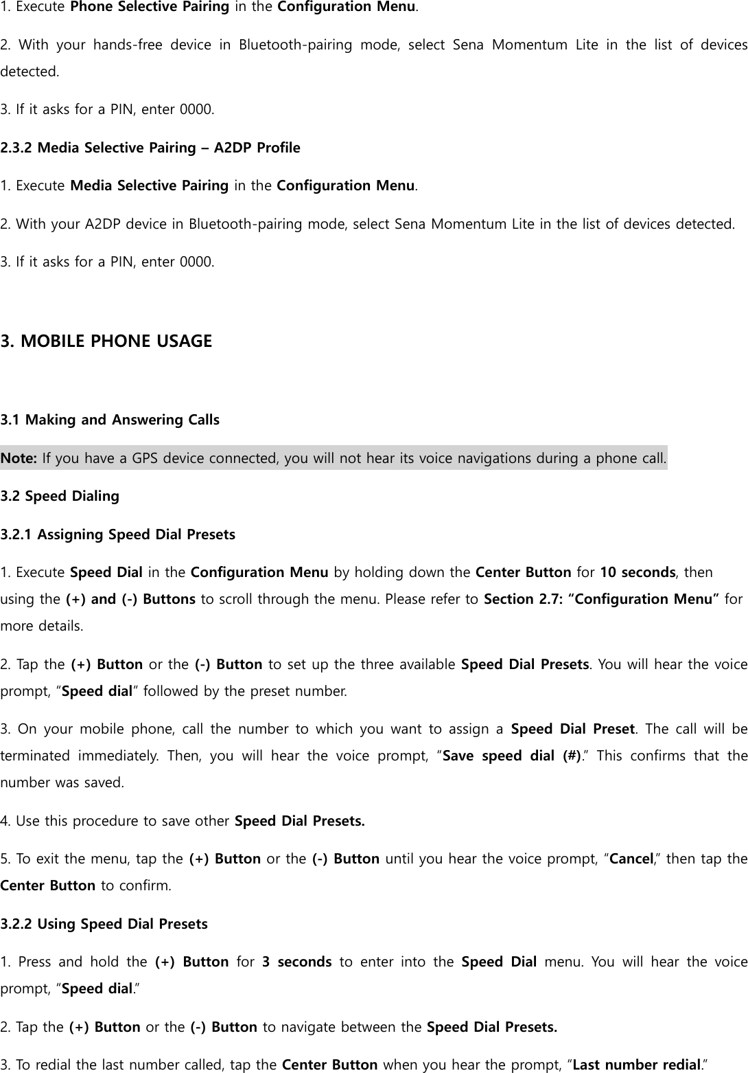 1. Execute Phone Selective Pairing in the Configuration Menu. 2.  With  your  hands-free  device  in  Bluetooth-pairing  mode,  select  Sena  Momentum  Lite  in  the  list  of  devices detected. 3. If it asks for a PIN, enter 0000. 2.3.2 Media Selective Pairing – A2DP Profile 1. Execute Media Selective Pairing in the Configuration Menu. 2. With your A2DP device in Bluetooth-pairing mode, select Sena Momentum Lite in the list of devices detected. 3. If it asks for a PIN, enter 0000.  3. MOBILE PHONE USAGE  3.1 Making and Answering Calls Note: If you have a GPS device connected, you will not hear its voice navigations during a phone call. 3.2 Speed Dialing 3.2.1 Assigning Speed Dial Presets 1. Execute Speed Dial in the Configuration Menu by holding down the Center Button for 10 seconds, then using the (+) and (-) Buttons to scroll through the menu. Please refer to Section 2.7: “Configuration Menu” for more details. 2. Tap the (+) Button or the (-) Button to set up the three available Speed Dial Presets. You will hear the voice prompt, “Speed dial” followed by the preset number. 3. On your  mobile  phone, call  the number to  which  you want  to assign  a  Speed Dial Preset. The call will be terminated  immediately.  Then,  you  will  hear  the  voice  prompt,  “Save  speed  dial  (#).”  This  confirms  that  the number was saved. 4. Use this procedure to save other Speed Dial Presets. 5. To exit the menu, tap the (+) Button or the (-) Button until you hear the voice prompt, “Cancel,” then tap the Center Button to confirm. 3.2.2 Using Speed Dial Presets 1.  Press  and  hold  the  (+)  Button  for  3  seconds  to  enter  into  the  Speed  Dial  menu.  You  will  hear  the  voice prompt, “Speed dial.” 2. Tap the (+) Button or the (-) Button to navigate between the Speed Dial Presets. 3. To redial the last number called, tap the Center Button when you hear the prompt, “Last number redial.”  