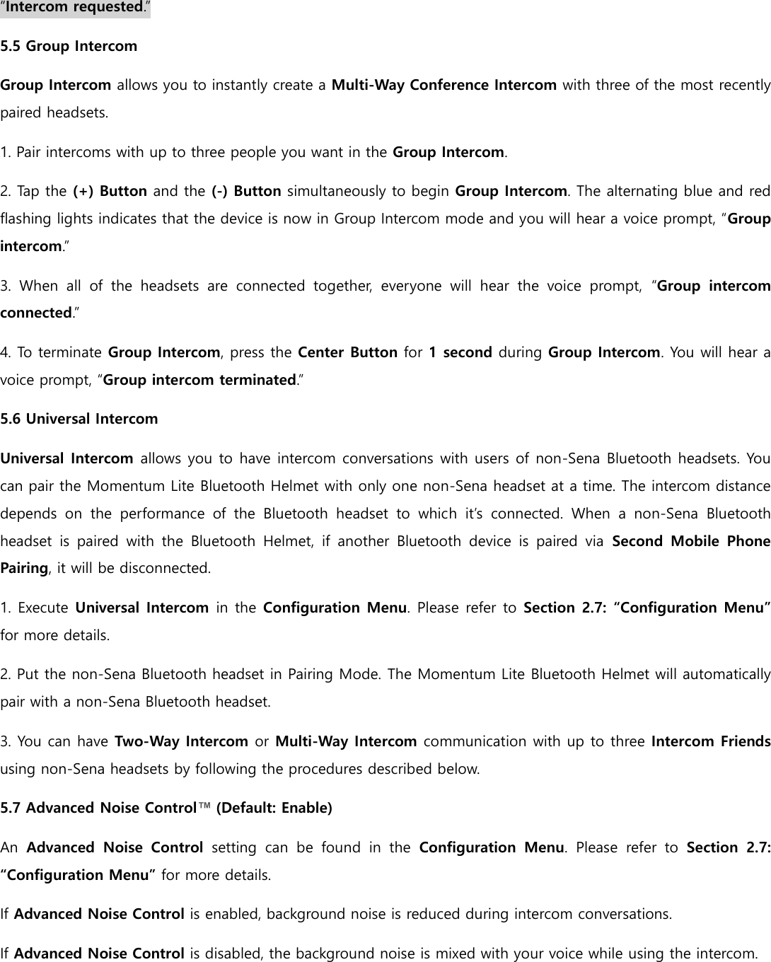 “Intercom requested.” 5.5 Group Intercom Group Intercom allows you to instantly create a Multi-Way Conference Intercom with three of the most recently paired headsets. 1. Pair intercoms with up to three people you want in the Group Intercom. 2. Tap the (+) Button and the (-) Button simultaneously to begin Group Intercom. The alternating blue and red flashing lights indicates that the device is now in Group Intercom mode and you will hear a voice prompt, “Group intercom.” 3.  When  all  of  the  headsets  are  connected  together,  everyone  will  hear  the  voice  prompt,  “Group  intercom connected.” 4. To terminate Group Intercom, press the Center Button for 1 second during Group Intercom. You will hear a voice prompt, “Group intercom terminated.” 5.6 Universal Intercom Universal Intercom allows you to have intercom conversations with users of non-Sena Bluetooth headsets. You can pair the Momentum Lite Bluetooth Helmet with only one non-Sena headset at a time. The intercom distance depends  on  the  performance  of  the  Bluetooth  headset  to  which  it’s  connected.  When  a  non-Sena  Bluetooth headset  is  paired  with  the  Bluetooth  Helmet,  if  another  Bluetooth  device  is  paired  via  Second  Mobile  Phone Pairing, it will be disconnected. 1. Execute Universal Intercom in the Configuration Menu. Please refer to Section 2.7: “Configuration Menu” for more details. 2. Put the non-Sena Bluetooth headset in Pairing Mode. The Momentum Lite Bluetooth Helmet will automatically pair with a non-Sena Bluetooth headset. 3. You can have Two-Way Intercom or Multi-Way Intercom communication with up to three Intercom Friends using non-Sena headsets by following the procedures described below. 5.7 Advanced Noise Control™ (Default: Enable) An  Advanced  Noise  Control  setting  can  be  found  in  the  Configuration  Menu.  Please  refer  to  Section  2.7: “Configuration Menu” for more details. If Advanced Noise Control is enabled, background noise is reduced during intercom conversations. If Advanced Noise Control is disabled, the background noise is mixed with your voice while using the intercom.     