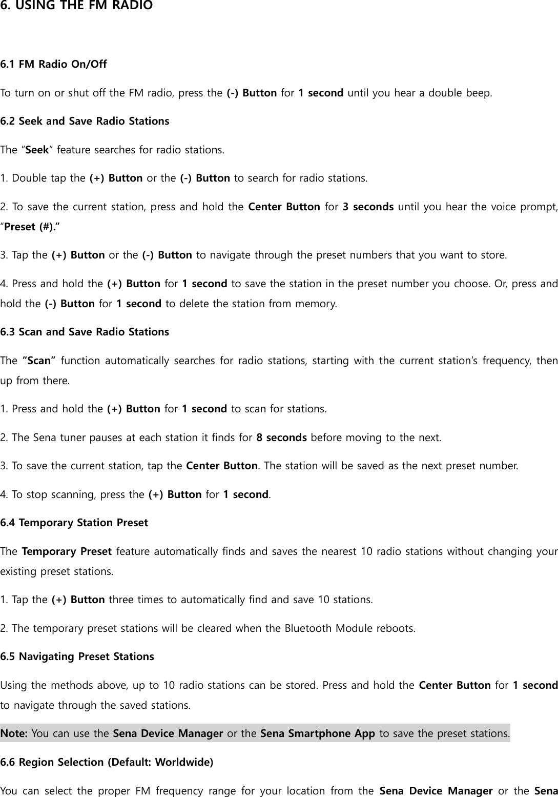 6. USING THE FM RADIO  6.1 FM Radio On/Off To turn on or shut off the FM radio, press the (-) Button for 1 second until you hear a double beep. 6.2 Seek and Save Radio Stations The “Seek” feature searches for radio stations. 1. Double tap the (+) Button or the (-) Button to search for radio stations. 2. To save the current station, press and hold the Center Button for 3 seconds until you hear the voice prompt, “Preset (#).” 3. Tap the (+) Button or the (-) Button to navigate through the preset numbers that you want to store. 4. Press and hold the (+) Button for 1 second to save the station in the preset number you choose. Or, press and hold the (-) Button for 1 second to delete the station from memory. 6.3 Scan and Save Radio Stations The “Scan” function automatically searches for radio stations, starting with the current station’s frequency, then up from there. 1. Press and hold the (+) Button for 1 second to scan for stations. 2. The Sena tuner pauses at each station it finds for 8 seconds before moving to the next. 3. To save the current station, tap the Center Button. The station will be saved as the next preset number. 4. To stop scanning, press the (+) Button for 1 second. 6.4 Temporary Station Preset The Temporary Preset feature automatically finds and saves the nearest 10 radio stations without changing your existing preset stations. 1. Tap the (+) Button three times to automatically find and save 10 stations. 2. The temporary preset stations will be cleared when the Bluetooth Module reboots. 6.5 Navigating Preset Stations Using the methods above, up to 10 radio stations can be stored. Press and hold the Center Button for 1 second to navigate through the saved stations. Note: You can use the Sena Device Manager or the Sena Smartphone App to save the preset stations. 6.6 Region Selection (Default: Worldwide) You can select the proper  FM frequency  range  for your location  from the  Sena Device Manager or  the Sena 