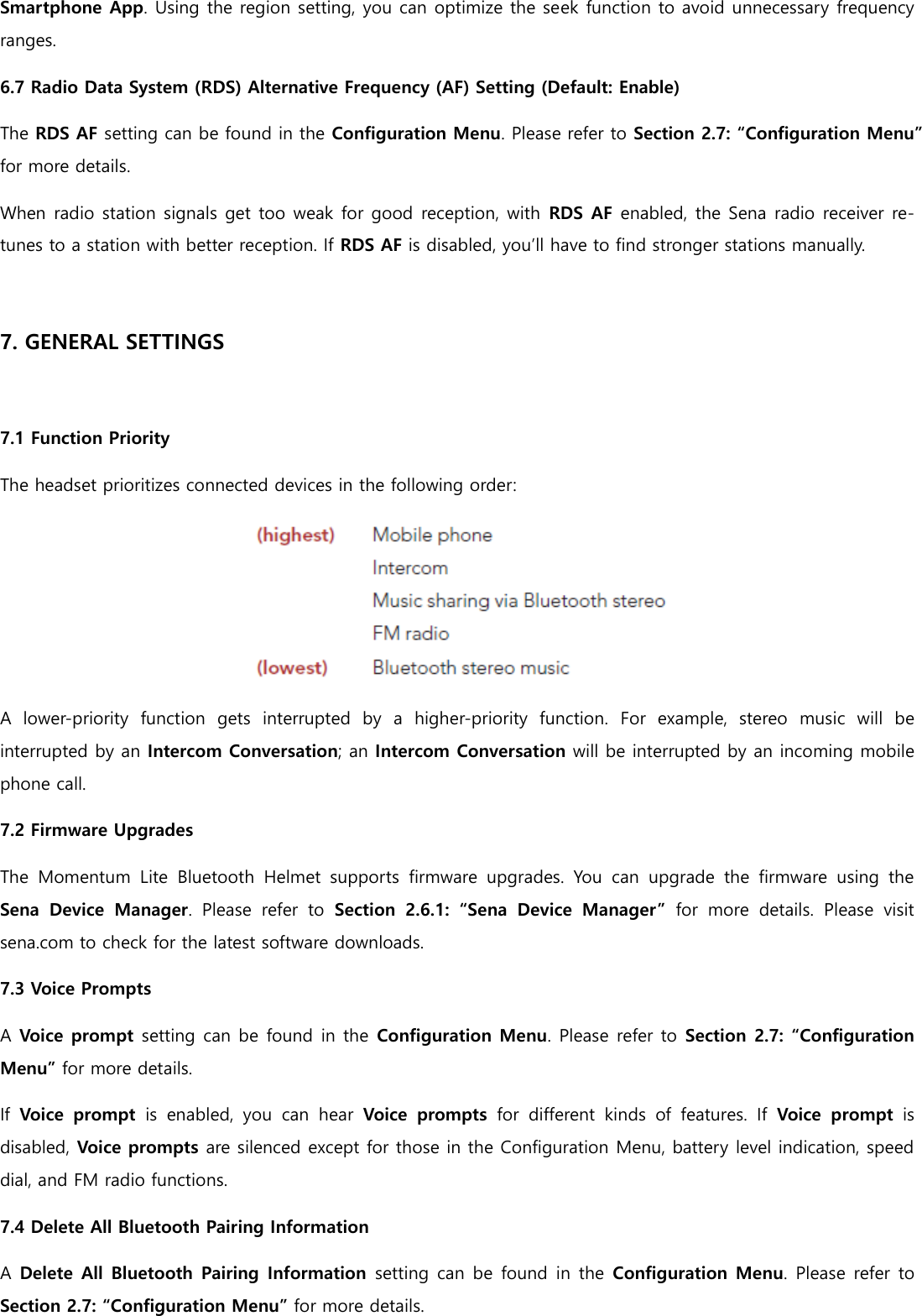 Smartphone App. Using the region setting, you can optimize the seek function to avoid unnecessary frequency ranges. 6.7 Radio Data System (RDS) Alternative Frequency (AF) Setting (Default: Enable) The RDS AF setting can be found in the Configuration Menu. Please refer to Section 2.7: “Configuration Menu” for more details. When radio station signals get too weak for good reception, with  RDS AF enabled, the Sena radio receiver re-tunes to a station with better reception. If RDS AF is disabled, you’ll have to find stronger stations manually.  7. GENERAL SETTINGS  7.1 Function Priority The headset prioritizes connected devices in the following order:  A  lower-priority  function  gets  interrupted  by  a  higher-priority  function.  For  example,  stereo  music  will  be interrupted by an Intercom Conversation; an Intercom Conversation will be interrupted by an incoming mobile phone call. 7.2 Firmware Upgrades The  Momentum  Lite  Bluetooth  Helmet  supports  firmware  upgrades.  You  can  upgrade  the  firmware  using  the Sena  Device  Manager.  Please  refer  to  Section  2.6.1:  “Sena  Device  Manager”  for  more  details.  Please  visit sena.com to check for the latest software downloads. 7.3 Voice Prompts A Voice prompt setting can be found in the Configuration Menu. Please refer to Section 2.7: “Configuration Menu” for more details. If  Voice  prompt  is  enabled,  you  can  hear  Voice  prompts  for  different  kinds  of  features.  If  Voice  prompt  is disabled, Voice prompts are silenced except for those in the Configuration Menu, battery level indication, speed dial, and FM radio functions. 7.4 Delete All Bluetooth Pairing Information A Delete All Bluetooth Pairing Information  setting can be  found in the Configuration Menu. Please refer to Section 2.7: “Configuration Menu” for more details. 