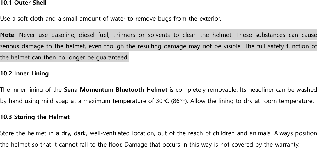  10.1 Outer Shell Use a soft cloth and a small amount of water to remove bugs from the exterior. Note:  Never  use  gasoline,  diesel  fuel,  thinners  or  solvents  to  clean  the  helmet.  These  substances  can  cause serious damage to the helmet, even though the resulting damage may not be visible. The full safety function of the helmet can then no longer be guaranteed. 10.2 Inner Lining The inner lining of the Sena Momentum Bluetooth Helmet is completely removable. Its headliner can be washed by hand using mild soap at a maximum temperature of 30°C (86°F). Allow the lining to dry at room temperature. 10.3 Storing the Helmet Store the helmet in a dry, dark, well-ventilated location, out of the reach of children and animals. Always position the helmet so that it cannot fall to the floor. Damage that occurs in this way is not covered by the warranty.    