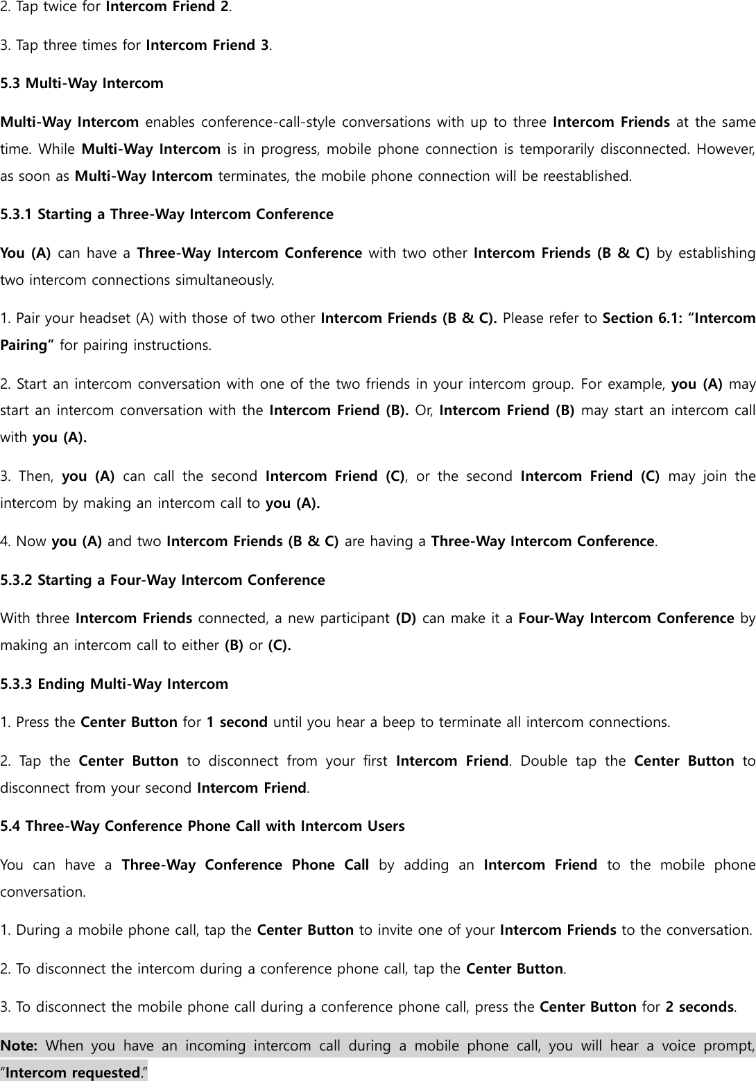 2. Tap twice for Intercom Friend 2. 3. Tap three times for Intercom Friend 3. 5.3 Multi-Way Intercom Multi-Way Intercom enables conference-call-style conversations with up to three Intercom Friends at the same time. While Multi-Way Intercom is in progress, mobile phone connection is temporarily disconnected. However, as soon as Multi-Way Intercom terminates, the mobile phone connection will be reestablished. 5.3.1 Starting a Three-Way Intercom Conference You (A) can have a Three-Way Intercom Conference with two other Intercom Friends (B &amp; C) by establishing two intercom connections simultaneously. 1. Pair your headset (A) with those of two other Intercom Friends (B &amp; C). Please refer to Section 6.1: “Intercom Pairing” for pairing instructions. 2. Start an intercom conversation with one of the two friends in your intercom group. For example, you (A) may start an intercom conversation with the Intercom Friend (B). Or, Intercom Friend (B) may start an intercom call with you (A). 3.  Then,  you  (A)  can  call  the  second  Intercom  Friend  (C),  or  the  second  Intercom  Friend  (C)  may  join  the intercom by making an intercom call to you (A). 4. Now you (A) and two Intercom Friends (B &amp; C) are having a Three-Way Intercom Conference. 5.3.2 Starting a Four-Way Intercom Conference With three Intercom Friends connected, a new participant (D) can make it a Four-Way Intercom Conference by making an intercom call to either (B) or (C). 5.3.3 Ending Multi-Way Intercom 1. Press the Center Button for 1 second until you hear a beep to terminate all intercom connections. 2.  Tap  the  Center  Button  to  disconnect  from  your  first  Intercom  Friend.  Double  tap  the  Center  Button  to disconnect from your second Intercom Friend. 5.4 Three-Way Conference Phone Call with Intercom Users You  can  have  a  Three-Way  Conference  Phone  Call  by  adding  an  Intercom  Friend  to  the  mobile  phone conversation. 1. During a mobile phone call, tap the Center Button to invite one of your Intercom Friends to the conversation. 2. To disconnect the intercom during a conference phone call, tap the Center Button. 3. To disconnect the mobile phone call during a conference phone call, press the Center Button for 2 seconds. Note:  When  you  have  an  incoming  intercom  call  during  a  mobile  phone  call,  you  will  hear  a  voice  prompt, “Intercom requested.” 