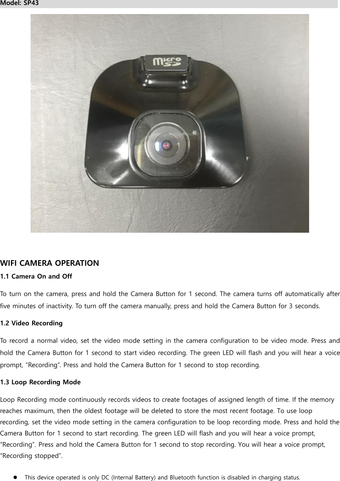 Model: SP43                                                                                               WIFI CAMERA OPERATION 1.1 Camera On and Off To turn on the camera, press and hold the Camera Button for 1 second. The camera turns off automatically after five minutes of inactivity. To turn off the camera manually, press and hold the Camera Button for 3 seconds. 1.2 Video Recording To record a normal video, set the video mode setting in the camera configuration to be video mode. Press and hold the Camera Button for 1 second to start video recording. The green LED will flash and you will hear a voice prompt, “Recording”. Press and hold the Camera Button for 1 second to stop recording. 1.3 Loop Recording Mode   Loop Recording mode continuously records videos to create footages of assigned length of time. If the memory reaches maximum, then the oldest footage will be deleted to store the most recent footage. To use loop recording, set the video mode setting in the camera configuration to be loop recording mode. Press and hold the Camera Button for 1 second to start recording. The green LED will flash and you will hear a voice prompt, “Recording”. Press and hold the Camera Button for 1 second to stop recording. You will hear a voice prompt, “Recording stopped”.   This device operated is only DC (Internal Battery) and Bluetooth function is disabled in charging status. 