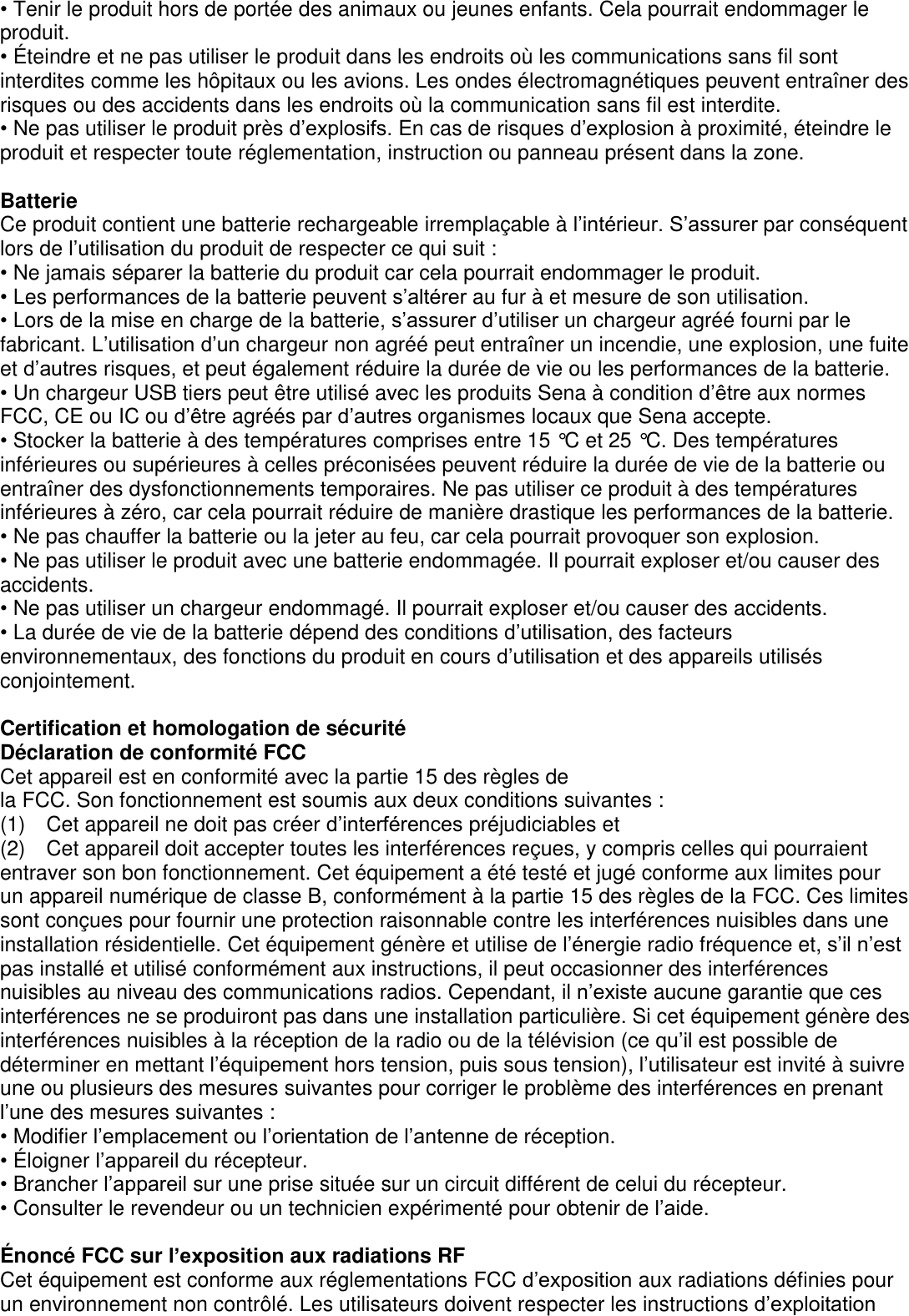 • Tenir le produit hors de portée des animaux ou jeunes enfants. Cela pourrait endommager le produit. • É teindre et ne pas utiliser le produit dans les endroits où les communications sans fil sont interdites comme les hôpitaux ou les avions. Les ondes électromagnétiques peuvent entraîner des risques ou des accidents dans les endroits où la communication sans fil est interdite. • Ne pas utiliser le produit près d’explosifs. En cas de risques d’explosion à proximité, éteindre le produit et respecter toute réglementation, instruction ou panneau présent dans la zone.    Batterie Ce produit contient une batterie rechargeable irremplaçable à l’intérieur. S’assurer par conséquent lors de l’utilisation du produit de respecter ce qui suit : • Ne jamais séparer la batterie du produit car cela pourrait endommager le produit. • Les performances de la batterie peuvent s’altérer au fur à et mesure de son utilisation. • Lors de la mise en charge de la batterie, s’assurer d’utiliser un chargeur agréé fourni par le fabricant. L’utilisation d’un chargeur non agréé peut entraîner un incendie, une explosion, une fuite et d’autres risques, et peut également réduire la durée de vie ou les performances de la batterie.   • Un chargeur USB tiers peut être utilisé avec les produits Sena à condition d’être aux normes FCC, CE ou IC ou d’être agréés par d’autres organismes locaux que Sena accepte.                                     • Stocker la batterie à des températures comprises entre 15 °C et 25 °C. Des températures inférieures ou supérieures à celles préconisées peuvent réduire la durée de vie de la batterie ou entraîner des dysfonctionnements temporaires. Ne pas utiliser ce produit à des températures inférieures à zéro, car cela pourrait réduire de manière drastique les performances de la batterie.   • Ne pas chauffer la batterie ou la jeter au feu, car cela pourrait provoquer son explosion.   • Ne pas utiliser le produit avec une batterie endommagée. Il pourrait exploser et/ou causer des   accidents. • Ne pas utiliser un chargeur endommagé. Il pourrait exploser et/ou causer des accidents. • La durée de vie de la batterie dépend des conditions d’utilisation, des facteurs environnementaux, des fonctions du produit en cours d’utilisation et des appareils utilisés conjointement.    Certification et homologation de sécurité Déclaration de conformité FCC Cet appareil est en conformité avec la partie 15 des règles de   la FCC. Son fonctionnement est soumis aux deux conditions suivantes : (1)  Cet appareil ne doit pas créer d’interférences préjudiciables et (2)  Cet appareil doit accepter toutes les interférences reçues, y compris celles qui pourraient entraver son bon fonctionnement. Cet équipement a été testé et jugé conforme aux limites pour   un appareil numérique de classe B, conformément à la partie 15 des règles de la FCC. Ces limites sont conçues pour fournir une protection raisonnable contre les interférences nuisibles dans une installation résidentielle. Cet équipement génère et utilise de l’énergie radio fréquence et, s’il n’est pas installé et utilisé conformément aux instructions, il peut occasionner des interférences nuisibles au niveau des communications radios. Cependant, il n’existe aucune garantie que ces interférences ne se produiront pas dans une installation particulière. Si cet équipement génère des interférences nuisibles à la réception de la radio ou de la télévision (ce qu’il est possible de déterminer en mettant l’équipement hors tension, puis sous tension), l’utilisateur est invité à suivre une ou plusieurs des mesures suivantes pour corriger le problème des interférences en prenant l’une des mesures suivantes : • Modifier l’emplacement ou l’orientation de l’antenne de réception. • É loigner l’appareil du récepteur. • Brancher l’appareil sur une prise située sur un circuit différent de celui du récepteur. • Consulter le revendeur ou un technicien expérimenté pour obtenir de l’aide.  É noncé FCC sur l’exposition aux radiations RF Cet équipement est conforme aux réglementations FCC d’exposition aux radiations définies pour un environnement non contrôlé. Les utilisateurs doivent respecter les instructions d’exploitation 