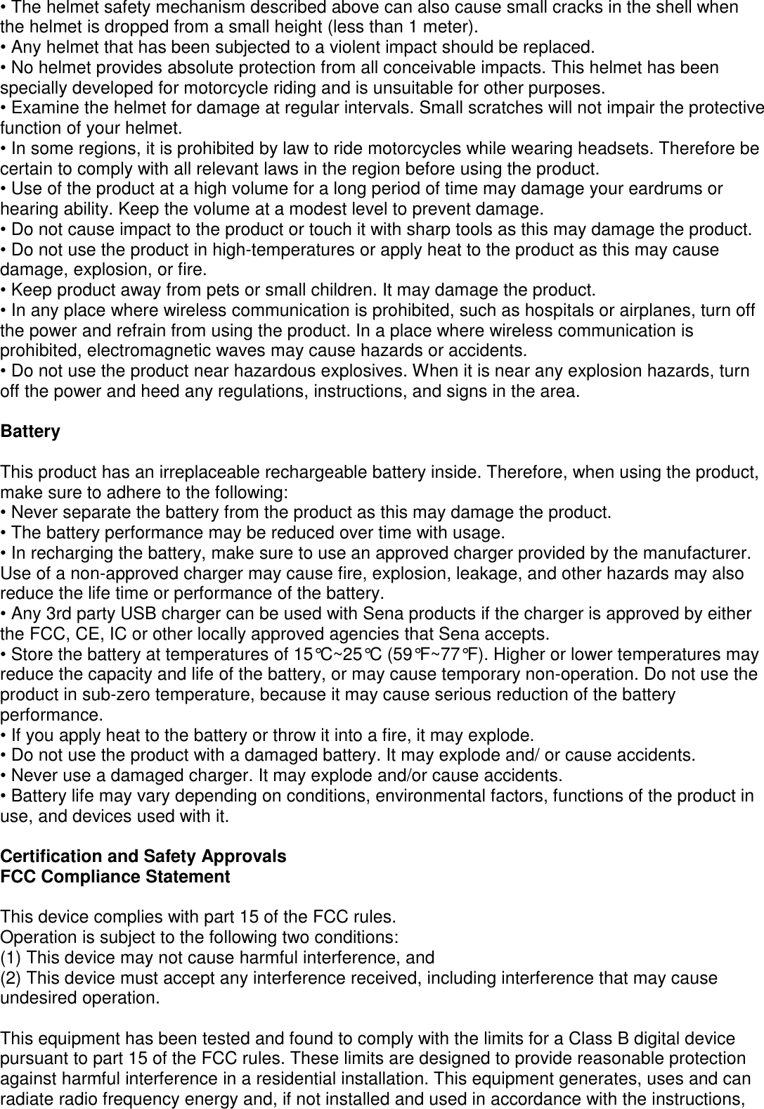 • The helmet safety mechanism described above can also cause small cracks in the shell when the helmet is dropped from a small height (less than 1 meter). • Any helmet that has been subjected to a violent impact should be replaced.   • No helmet provides absolute protection from all conceivable impacts. This helmet has been specially developed for motorcycle riding and is unsuitable for other purposes. • Examine the helmet for damage at regular intervals. Small scratches will not impair the protective function of your helmet. • In some regions, it is prohibited by law to ride motorcycles while wearing headsets. Therefore be   certain to comply with all relevant laws in the region before using the product. • Use of the product at a high volume for a long period of time may damage your eardrums or hearing ability. Keep the volume at a modest level to prevent damage. • Do not cause impact to the product or touch it with sharp tools as this may damage the product. • Do not use the product in high-temperatures or apply heat to the product as this may cause damage, explosion, or fire. • Keep product away from pets or small children. It may damage the product. • In any place where wireless communication is prohibited, such as hospitals or airplanes, turn off the power and refrain from using the product. In a place where wireless communication is prohibited, electromagnetic waves may cause hazards or accidents. • Do not use the product near hazardous explosives. When it is near any explosion hazards, turn off the power and heed any regulations, instructions, and signs in the area.    Battery  This product has an irreplaceable rechargeable battery inside. Therefore, when using the product, make sure to adhere to the following: • Never separate the battery from the product as this may damage the product. • The battery performance may be reduced over time with usage. • In recharging the battery, make sure to use an approved charger provided by the manufacturer. Use of a non-approved charger may cause fire, explosion, leakage, and other hazards may also reduce the life time or performance of the battery.   • Any 3rd party USB charger can be used with Sena products if the charger is approved by either the FCC, CE, IC or other locally approved agencies that Sena accepts. • Store the battery at temperatures of 15°C~25°C (59°F~77°F). Higher or lower temperatures may   reduce the capacity and life of the battery, or may cause temporary non-operation. Do not use the   product in sub-zero temperature, because it may cause serious reduction of the battery performance. • If you apply heat to the battery or throw it into a fire, it may explode. • Do not use the product with a damaged battery. It may explode and/ or cause accidents. • Never use a damaged charger. It may explode and/or cause accidents. • Battery life may vary depending on conditions, environmental factors, functions of the product in use, and devices used with it.    Certification and Safety Approvals FCC Compliance Statement  This device complies with part 15 of the FCC rules.   Operation is subject to the following two conditions: (1) This device may not cause harmful interference, and (2) This device must accept any interference received, including interference that may cause undesired operation.  This equipment has been tested and found to comply with the limits for a Class B digital device pursuant to part 15 of the FCC rules. These limits are designed to provide reasonable protection against harmful interference in a residential installation. This equipment generates, uses and can radiate radio frequency energy and, if not installed and used in accordance with the instructions, 