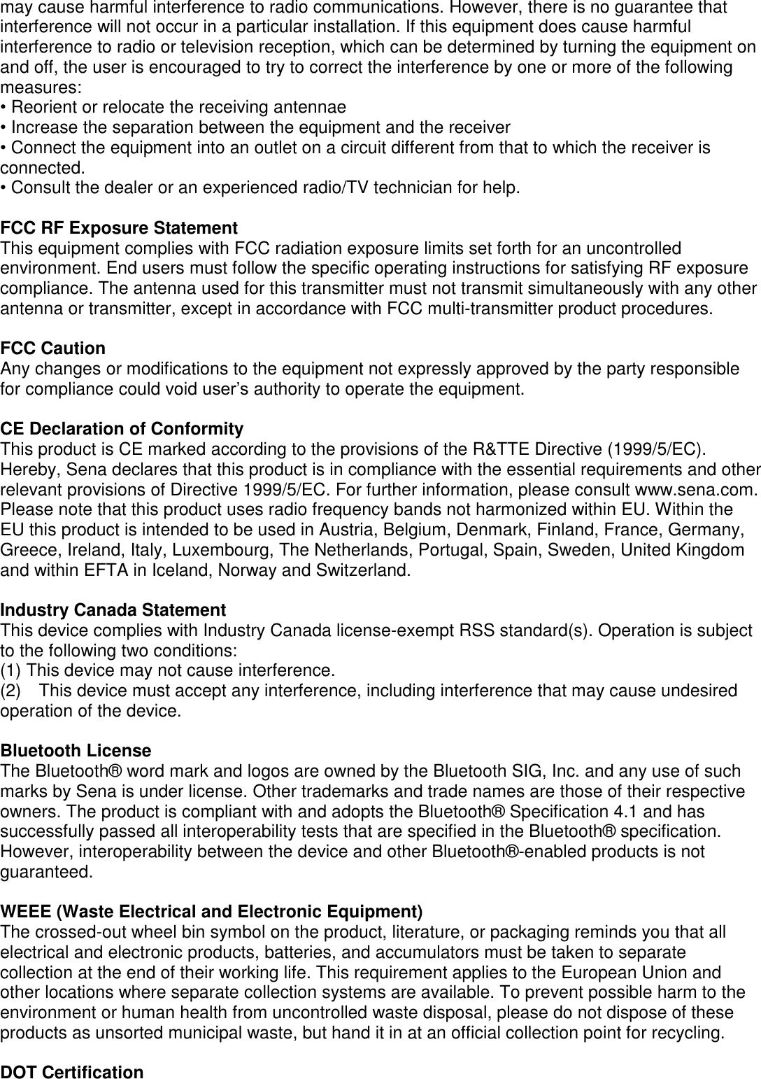 may cause harmful interference to radio communications. However, there is no guarantee that interference will not occur in a particular installation. If this equipment does cause harmful interference to radio or television reception, which can be determined by turning the equipment on and off, the user is encouraged to try to correct the interference by one or more of the following measures: • Reorient or relocate the receiving antennae • Increase the separation between the equipment and the receiver • Connect the equipment into an outlet on a circuit different from that to which the receiver is connected. • Consult the dealer or an experienced radio/TV technician for help.  FCC RF Exposure Statement This equipment complies with FCC radiation exposure limits set forth for an uncontrolled environment. End users must follow the specific operating instructions for satisfying RF exposure compliance. The antenna used for this transmitter must not transmit simultaneously with any other antenna or transmitter, except in accordance with FCC multi-transmitter product procedures.  FCC Caution Any changes or modifications to the equipment not expressly approved by the party responsible for compliance could void user’s authority to operate the equipment.  CE Declaration of Conformity This product is CE marked according to the provisions of the R&amp;TTE Directive (1999/5/EC). Hereby, Sena declares that this product is in compliance with the essential requirements and other relevant provisions of Directive 1999/5/EC. For further information, please consult www.sena.com. Please note that this product uses radio frequency bands not harmonized within EU. Within the   EU this product is intended to be used in Austria, Belgium, Denmark, Finland, France, Germany, Greece, Ireland, Italy, Luxembourg, The Netherlands, Portugal, Spain, Sweden, United Kingdom and within EFTA in Iceland, Norway and Switzerland.    Industry Canada Statement This device complies with Industry Canada license-exempt RSS standard(s). Operation is subject to the following two conditions: (1) This device may not cause interference. (2)  This device must accept any interference, including interference that may cause undesired operation of the device.  Bluetooth License The Bluetooth®  word mark and logos are owned by the Bluetooth SIG, Inc. and any use of such marks by Sena is under license. Other trademarks and trade names are those of their respective owners. The product is compliant with and adopts the Bluetooth®  Specification 4.1 and has successfully passed all interoperability tests that are specified in the Bluetooth®  specification. However, interoperability between the device and other Bluetooth® -enabled products is not guaranteed.    WEEE (Waste Electrical and Electronic Equipment) The crossed-out wheel bin symbol on the product, literature, or packaging reminds you that all electrical and electronic products, batteries, and accumulators must be taken to separate collection at the end of their working life. This requirement applies to the European Union and other locations where separate collection systems are available. To prevent possible harm to the environment or human health from uncontrolled waste disposal, please do not dispose of these products as unsorted municipal waste, but hand it in at an official collection point for recycling.    DOT Certification 