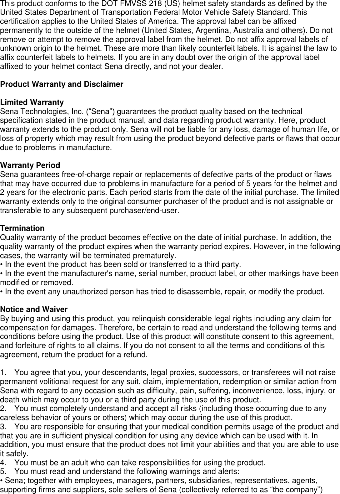 This product conforms to the DOT FMVSS 218 (US) helmet safety standards as defined by the United States Department of Transportation Federal Motor Vehicle Safety Standard. This certification applies to the United States of America. The approval label can be affixed permanently to the outside of the helmet (United States, Argentina, Australia and others). Do not remove or attempt to remove the approval label from the helmet. Do not affix approval labels of unknown origin to the helmet. These are more than likely counterfeit labels. It is against the law to affix counterfeit labels to helmets. If you are in any doubt over the origin of the approval label affixed to your helmet contact Sena directly, and not your dealer.  Product Warranty and Disclaimer  Limited Warranty Sena Technologies, Inc. (“Sena”) guarantees the product quality based on the technical specification stated in the product manual, and data regarding product warranty. Here, product warranty extends to the product only. Sena will not be liable for any loss, damage of human life, or loss of property which may result from using the product beyond defective parts or flaws that occur due to problems in manufacture.  Warranty Period Sena guarantees free-of-charge repair or replacements of defective parts of the product or flaws that may have occurred due to problems in manufacture for a period of 5 years for the helmet and 2 years for the electronic parts. Each period starts from the date of the initial purchase. The limited warranty extends only to the original consumer purchaser of the product and is not assignable or transferable to any subsequent purchaser/end-user.  Termination Quality warranty of the product becomes effective on the date of initial purchase. In addition, the quality warranty of the product expires when the warranty period expires. However, in the following cases, the warranty will be terminated prematurely. • In the event the product has been sold or transferred to a third party. • In the event the manufacturer&apos;s name, serial number, product label, or other markings have been modified or removed. • In the event any unauthorized person has tried to disassemble, repair, or modify the product.  Notice and Waiver By buying and using this product, you relinquish considerable legal rights including any claim for compensation for damages. Therefore, be certain to read and understand the following terms and conditions before using the product. Use of this product will constitute consent to this agreement, and forfeiture of rights to all claims. If you do not consent to all the terms and conditions of this agreement, return the product for a refund.  1.  You agree that you, your descendants, legal proxies, successors, or transferees will not raise permanent volitional request for any suit, claim, implementation, redemption or similar action from Sena with regard to any occasion such as difficulty, pain, suffering, inconvenience, loss, injury, or death which may occur to you or a third party during the use of this product. 2.  You must completely understand and accept all risks (including those occurring due to any careless behavior of yours or others) which may occur during the use of this product. 3.  You are responsible for ensuring that your medical condition permits usage of the product and that you are in sufficient physical condition for using any device which can be used with it. In addition, you must ensure that the product does not limit your abilities and that you are able to use it safely. 4.  You must be an adult who can take responsibilities for using the product.   5.  You must read and understand the following warnings and alerts: • Sena; together with employees, managers, partners, subsidiaries, representatives, agents, supporting firms and suppliers, sole sellers of Sena (collectively referred to as “the company”) 